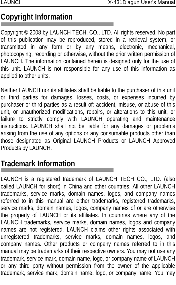 LAUNCH                          X-431Diagun User&apos;s Manual i Copyright Information  Copyright © 2008 by LAUNCH TECH. CO., LTD. All rights reserved. No part of this publication may be reproduced, stored in a retrieval system, or transmitted in any form or by any means, electronic, mechanical, photocopying, recording or otherwise, without the prior written permission of LAUNCH. The information contained herein is designed only for the use of this unit. LAUNCH is not responsible for any use of this information as applied to other units.  Neither LAUNCH nor its affiliates shall be liable to the purchaser of this unit or third parties for damages, losses, costs, or expenses incurred by purchaser or third parties as a result of: accident, misuse, or abuse of this unit, or unauthorized modifications, repairs, or alterations to this unit, or failure to strictly comply with LAUNCH operating and maintenance instructions. LAUNCH shall not be liable for any damages or problems arising from the use of any options or any consumable products other than those designated as Original LAUNCH Products or LAUNCH Approved Products by LAUNCH.  Trademark Information  LAUNCH is a registered trademark of LAUNCH TECH CO., LTD. (also called LAUNCH for short) in China and other countries. All other LAUNCH trademarks, service marks, domain names, logos, and company names referred to in this manual are either trademarks, registered trademarks, service marks, domain names, logos, company names of or are otherwise the property of LAUNCH or its affiliates. In countries where any of the LAUNCH trademarks, service marks, domain names, logos and company names are not registered, LAUNCH claims other rights associated with unregistered trademarks, service marks, domain names, logos, and company names. Other products or company names referred to in this manual may be trademarks of their respective owners. You may not use any trademark, service mark, domain name, logo, or company name of LAUNCH or any third party without permission from the owner of the applicable trademark, service mark, domain name, logo, or company name. You may 
