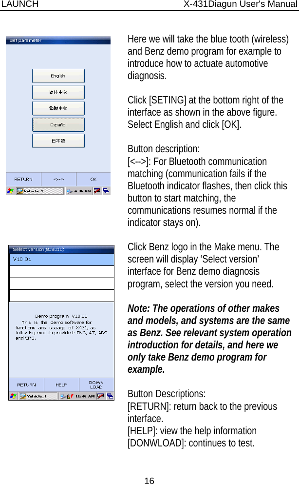 LAUNCH                          X-431Diagun User&apos;s Manual 16    Here we will take the blue tooth (wireless) and Benz demo program for example to introduce how to actuate automotive diagnosis.  Click [SETING] at the bottom right of the interface as shown in the above figure. Select English and click [OK].  Button description: [&lt;--&gt;]: For Bluetooth communication matching (communication fails if the Bluetooth indicator flashes, then click this button to start matching, the communications resumes normal if the indicator stays on).    Click Benz logo in the Make menu. The screen will display ‘Select version’ interface for Benz demo diagnosis program, select the version you need.  Note: The operations of other makes and models, and systems are the same as Benz. See relevant system operation introduction for details, and here we only take Benz demo program for example.  Button Descriptions: [RETURN]: return back to the previous interface. [HELP]: view the help information [DONWLOAD]: continues to test. 