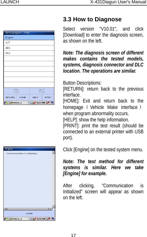 LAUNCH                          X-431Diagun User&apos;s Manual 17      3.3 How to Diagnose Select version &quot;V10.01&quot;, and click [Download] to enter the diagnosis screen, as shown on the left.  Note: The diagnosis screen of different makes contains the tested models, systems, diagnosis connector and DLC location. The operations are similar.  Button Descriptions: [RETURN]: return back to the previous interface. [HOME]: Exit and return back to the homepage（Vehicle Make interface） when program abnormality occurs. [HELP]: show the help information. [PRINT]: print the test result (should be connected to an external printer with USB port).    Click [Engine] on the tested system menu.   Note: The test method for different systems is similar. Here we take [Engine] for example.  After clicking, &quot;Communication is Initialized&quot; screen will appear as shown on the left. 