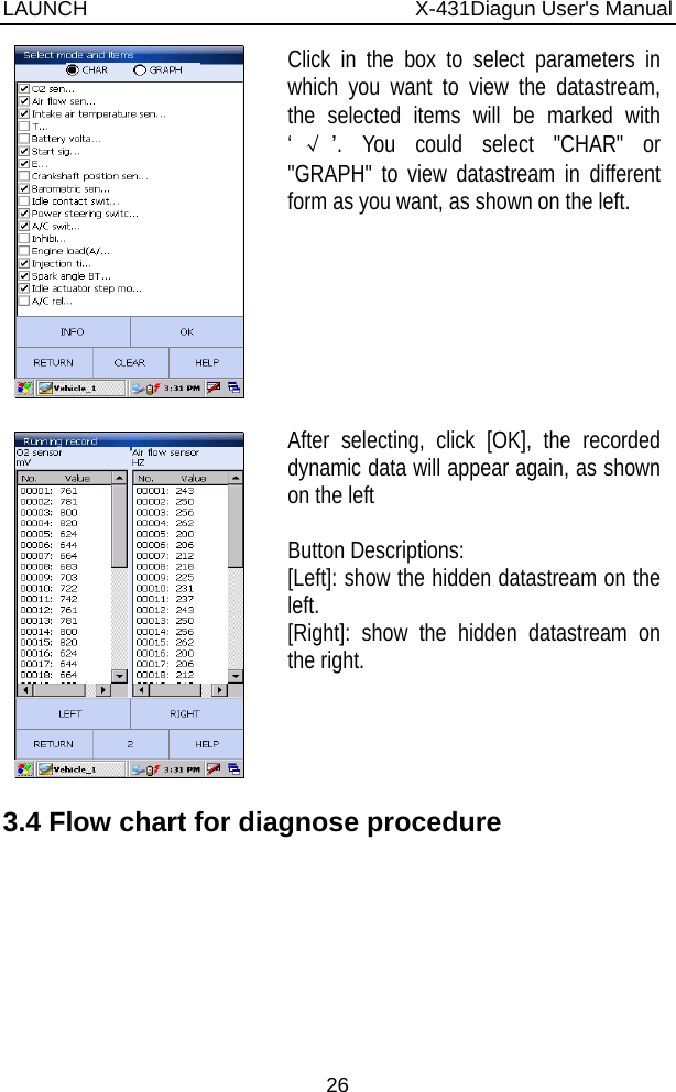 LAUNCH                          X-431Diagun User&apos;s Manual 26  Click in the box to select parameters in which you want to view the datastream, the selected items will be marked with ‘√’. You could select &quot;CHAR&quot; or &quot;GRAPH&quot; to view datastream in different form as you want, as shown on the left.    After selecting, click [OK], the recorded dynamic data will appear again, as shown on the left    Button Descriptions: [Left]: show the hidden datastream on the left. [Right]: show the hidden datastream on the right.   3.4 Flow chart for diagnose procedure 