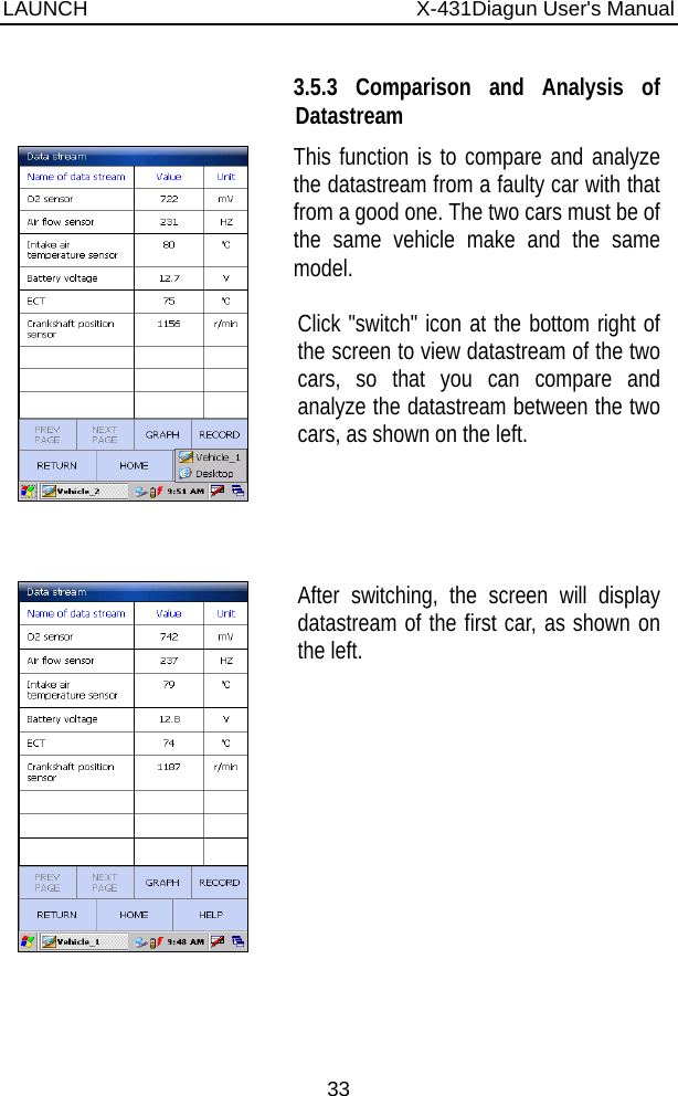 LAUNCH                          X-431Diagun User&apos;s Manual 33      3.5.3 Comparison and Analysis of Datastream This function is to compare and analyze the datastream from a faulty car with that from a good one. The two cars must be of the same vehicle make and the same model.  Click &quot;switch&quot; icon at the bottom right of the screen to view datastream of the two cars, so that you can compare and analyze the datastream between the two cars, as shown on the left.   After switching, the screen will display datastream of the first car, as shown on the left. 