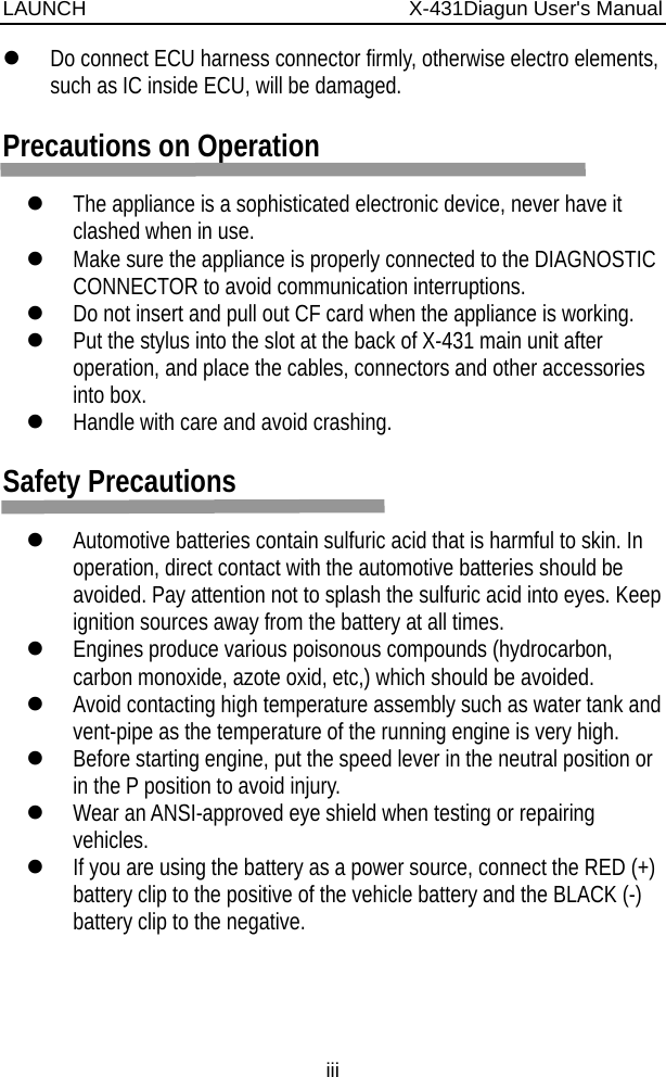 LAUNCH                          X-431Diagun User&apos;s Manual iii z Do connect ECU harness connector firmly, otherwise electro elements, such as IC inside ECU, will be damaged.  Precautions on Operation  z The appliance is a sophisticated electronic device, never have it clashed when in use. z Make sure the appliance is properly connected to the DIAGNOSTIC CONNECTOR to avoid communication interruptions. z Do not insert and pull out CF card when the appliance is working.   z Put the stylus into the slot at the back of X-431 main unit after operation, and place the cables, connectors and other accessories into box. z Handle with care and avoid crashing.    Safety Precautions  z Automotive batteries contain sulfuric acid that is harmful to skin. In operation, direct contact with the automotive batteries should be avoided. Pay attention not to splash the sulfuric acid into eyes. Keep ignition sources away from the battery at all times. z Engines produce various poisonous compounds (hydrocarbon, carbon monoxide, azote oxid, etc,) which should be avoided. z Avoid contacting high temperature assembly such as water tank and vent-pipe as the temperature of the running engine is very high. z Before starting engine, put the speed lever in the neutral position or in the P position to avoid injury. z Wear an ANSI-approved eye shield when testing or repairing vehicles. z If you are using the battery as a power source, connect the RED (+) battery clip to the positive of the vehicle battery and the BLACK (-) battery clip to the negative. 