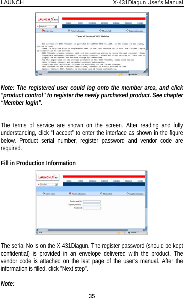 LAUNCH                          X-431Diagun User&apos;s Manual 35   Note: The registered user could log onto the member area, and click &quot;product control&quot; to register the newly purchased product. See chapter “Member login”.   The terms of service are shown on the screen. After reading and fully understanding, click “I accept” to enter the interface as shown in the figure below. Product serial number, register password and vendor code are required.   Fill in Production Information   The serial No is on the X-431Diagun. The register password (should be kept confidential) is provided in an envelope delivered with the product. The vendor code is attached on the last page of the user’s manual. After the information is filled, click &quot;Next step&quot;.  Note: 