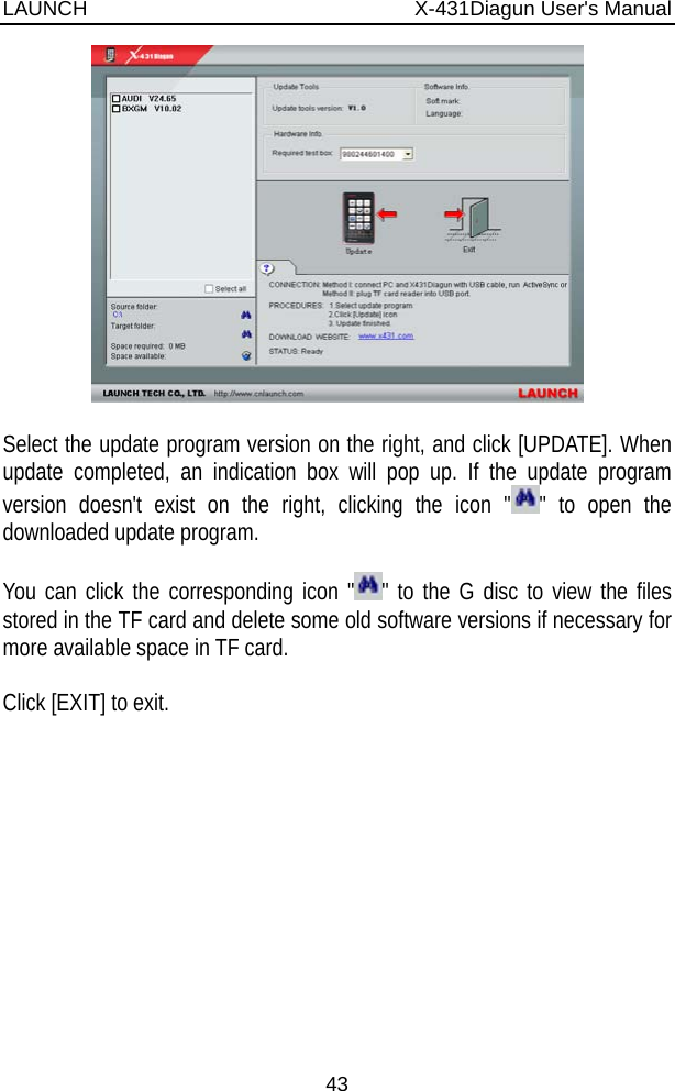 LAUNCH                          X-431Diagun User&apos;s Manual 43   Select the update program version on the right, and click [UPDATE]. When update completed, an indication box will pop up. If the update program version doesn&apos;t exist on the right, clicking the icon &quot; &quot; to open the downloaded update program.  You can click the corresponding icon &quot; &quot; to the G disc to view the files stored in the TF card and delete some old software versions if necessary for more available space in TF card.  Click [EXIT] to exit.             