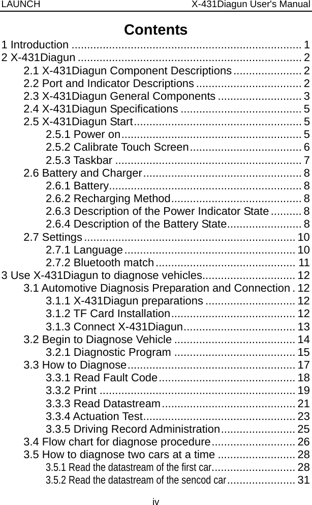 LAUNCH                          X-431Diagun User&apos;s Manual iv Contents 1 Introduction .......................................................................... 1 2 X-431Diagun ........................................................................ 2 2.1 X-431Diagun Component Descriptions...................... 2 2.2 Port and Indicator Descriptions .................................. 2 2.3 X-431Diagun General Components ........................... 3 2.4 X-431Diagun Specifications ....................................... 5 2.5 X-431Diagun Start...................................................... 5 2.5.1 Power on.......................................................... 5 2.5.2 Calibrate Touch Screen.................................... 6 2.5.3 Taskbar ............................................................ 7 2.6 Battery and Charger................................................... 8 2.6.1 Battery.............................................................. 8 2.6.2 Recharging Method.......................................... 8 2.6.3 Description of the Power Indicator State.......... 8 2.6.4 Description of the Battery State........................ 8 2.7 Settings.................................................................... 10 2.7.1 Language....................................................... 10 2.7.2 Bluetooth match............................................. 11 3 Use X-431Diagun to diagnose vehicles.............................. 12 3.1 Automotive Diagnosis Preparation and Connection . 12 3.1.1 X-431Diagun preparations ............................. 12 3.1.2 TF Card Installation........................................ 12 3.1.3 Connect X-431Diagun.................................... 13 3.2 Begin to Diagnose Vehicle ....................................... 14 3.2.1 Diagnostic Program ....................................... 15 3.3 How to Diagnose...................................................... 17 3.3.1 Read Fault Code............................................ 18 3.3.2 Print ............................................................... 19 3.3.3 Read Datastream........................................... 21 3.3.4 Actuation Test................................................. 23 3.3.5 Driving Record Administration........................ 25 3.4 Flow chart for diagnose procedure........................... 26 3.5 How to diagnose two cars at a time ......................... 28 3.5.1 Read the datastream of the first car........................... 28 3.5.2 Read the datastream of the sencod car...................... 31 