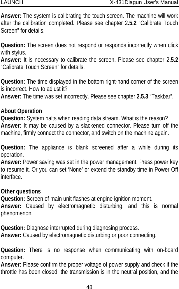 LAUNCH                          X-431Diagun User&apos;s Manual 48 Answer: The system is calibrating the touch screen. The machine will work after the calibration completed. Please see chapter 2.5.2 “Calibrate Touch Screen” for details.  Question: The screen does not respond or responds incorrectly when click with stylus. Answer: It is necessary to calibrate the screen. Please see chapter 2.5.2 “Calibrate Touch Screen” for details.  Question: The time displayed in the bottom right-hand corner of the screen is incorrect. How to adjust it? Answer: The time was set incorrectly. Please see chapter 2.5.3 “Taskbar”.    About Operation Question: System halts when reading data stream. What is the reason? Answer: It may be caused by a slackened connector. Please turn off the machine, firmly connect the connector, and switch on the machine again.  Question:  The appliance is blank screened after a while during its operation. Answer: Power saving was set in the power management. Press power key to resume it. Or you can set ‘None’ or extend the standby time in Power Off interface.  Other questions Question: Screen of main unit flashes at engine ignition moment.   Answer:  Caused by electromagnetic disturbing, and this is normal phenomenon.   Question: Diagnose interrupted during diagnosing process.   Answer: Caused by electromagnetic disturbing or poor connecting.  Question: There is no response when communicating with on-board computer. Answer: Please confirm the proper voltage of power supply and check if the throttle has been closed, the transmission is in the neutral position, and the 