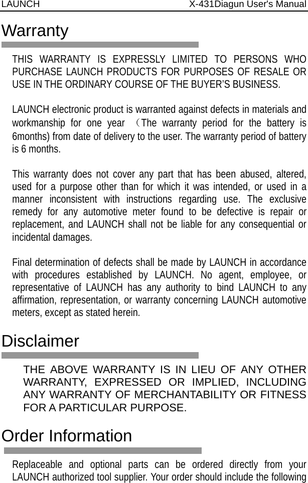 LAUNCH                          X-431Diagun User&apos;s Manual  Warranty  THIS WARRANTY IS EXPRESSLY LIMITED TO PERSONS WHO PURCHASE LAUNCH PRODUCTS FOR PURPOSES OF RESALE OR USE IN THE ORDINARY COURSE OF THE BUYER’S BUSINESS.    LAUNCH electronic product is warranted against defects in materials and workmanship for one year （The warranty period for the battery is 6months) from date of delivery to the user. The warranty period of battery is 6 months.  This warranty does not cover any part that has been abused, altered, used for a purpose other than for which it was intended, or used in a manner inconsistent with instructions regarding use. The exclusive remedy for any automotive meter found to be defective is repair or replacement, and LAUNCH shall not be liable for any consequential or incidental damages.    Final determination of defects shall be made by LAUNCH in accordance with procedures established by LAUNCH. No agent, employee, or representative of LAUNCH has any authority to bind LAUNCH to any affirmation, representation, or warranty concerning LAUNCH automotive meters, except as stated herein.    Disclaimer  THE ABOVE WARRANTY IS IN LIEU OF ANY OTHER WARRANTY, EXPRESSED OR IMPLIED, INCLUDING ANY WARRANTY OF MERCHANTABILITY OR FITNESS FOR A PARTICULAR PURPOSE.    Order Information  Replaceable and optional parts can be ordered directly from your LAUNCH authorized tool supplier. Your order should include the following 