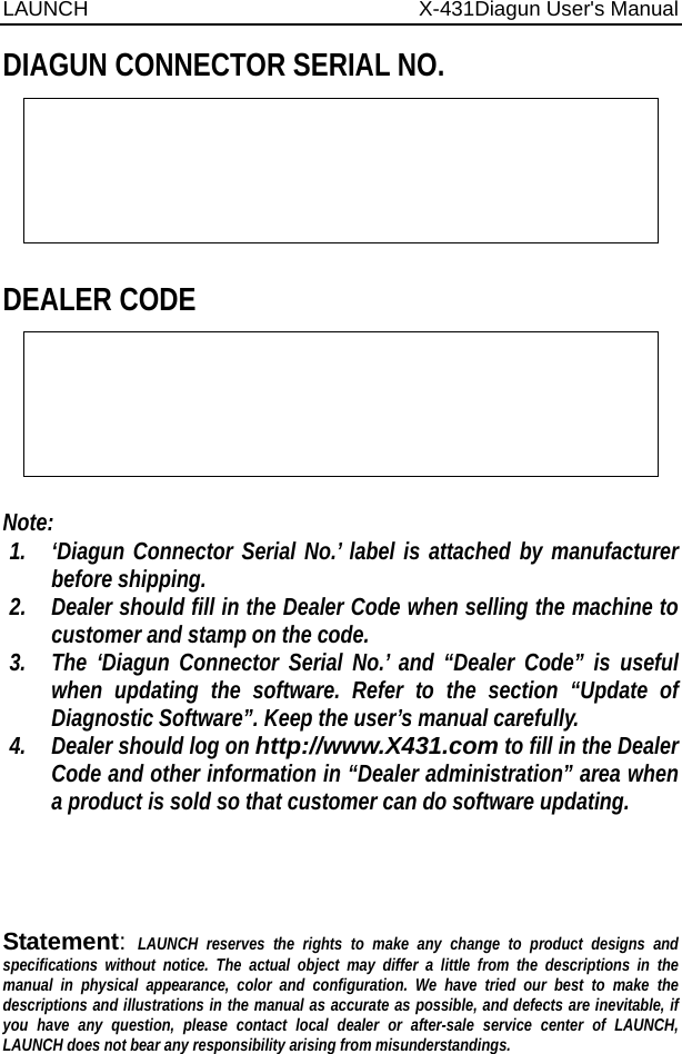 LAUNCH                          X-431Diagun User&apos;s Manual  DIAGUN CONNECTOR SERIAL NO.  DEALER CODE   Note: 1. ‘Diagun Connector Serial No.’ label is attached by manufacturer before shipping. 2. Dealer should fill in the Dealer Code when selling the machine to customer and stamp on the code. 3. The ‘Diagun Connector Serial No.’ and “Dealer Code” is useful when updating the software. Refer to the section “Update of Diagnostic Software”. Keep the user’s manual carefully. 4. Dealer should log on http://www.X431.com to fill in the Dealer Code and other information in “Dealer administration” area when a product is sold so that customer can do software updating.     Statement: LAUNCH reserves the rights to make any change to product designs and specifications without notice. The actual object may differ a little from the descriptions in the manual in physical appearance, color and configuration. We have tried our best to make the descriptions and illustrations in the manual as accurate as possible, and defects are inevitable, if you have any question, please contact local dealer or after-sale service center of LAUNCH, LAUNCH does not bear any responsibility arising from misunderstandings.  