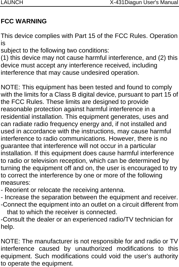 LAUNCH                          X-431Diagun User&apos;s Manual   FCC WARNING  This device complies with Part 15 of the FCC Rules. Operation is subject to the following two conditions: (1) this device may not cause harmful interference, and (2) this device must accept any interference received, including interference that may cause undesired operation.  NOTE: This equipment has been tested and found to comply with the limits for a Class B digital device, pursuant to part 15 of the FCC Rules. These limits are designed to provide reasonable protection against harmful interference in a residential installation. This equipment generates, uses and can radiate radio frequency energy and, if not installed and used in accordance with the instructions, may cause harmful interference to radio communications. However, there is no guarantee that interference will not occur in a particular installation. If this equipment does cause harmful interference to radio or television reception, which can be determined by turning the equipment off and on, the user is encouraged to try to correct the interference by one or more of the following measures: - Reorient or relocate the receiving antenna. - Increase the separation between the equipment and receiver. -Connect the equipment into an outlet on a circuit different from that to which the receiver is connected. -Consult the dealer or an experienced radio/TV technician for help.  NOTE: The manufacturer is not responsible for and radio or TV interference caused by unauthorized modifications to this equipment. Such modifications could void the user’s authority to operate the equipment.  
