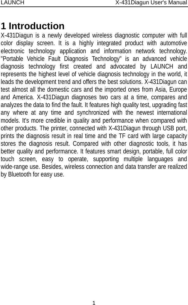 LAUNCH                          X-431Diagun User&apos;s Manual 1 1 Introduction X-431Diagun is a newly developed wireless diagnostic computer with full color display screen. It is a highly integrated product with automotive electronic technology application and information network technology. &quot;Portable Vehicle Fault Diagnosis Technology&quot; is an advanced vehicle diagnosis technology first created and advocated by LAUNCH and represents the highest level of vehicle diagnosis technology in the world, it leads the development trend and offers the best solutions. X-431Diagun can test almost all the domestic cars and the imported ones from Asia, Europe and America. X-431Diagun diagnoses two cars at a time, compares and analyzes the data to find the fault. It features high quality test, upgrading fast any where at any time and synchronized with the newest international models. It’s more credible in quality and performance when compared with other products. The printer, connected with X-431Diagun through USB port, prints the diagnosis result in real time and the TF card with large capacity stores the diagnosis result. Compared with other diagnostic tools, it has better quality and performance. It features smart design, portable, full color touch screen, easy to operate, supporting multiple languages and wide-range use. Besides, wireless connection and data transfer are realized by Bluetooth for easy use. 