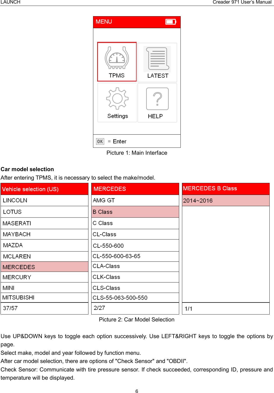 LAUNCH                                                                                Creader 971 User’s Manual 6   Picture 1: Main Interface  Car model selection After entering TPMS, it is necessary to select the make/model.    Picture 2: Car Model Selection  Use UP&amp;DOWN keys to  toggle  each  option successively.  Use LEFT&amp;RIGHT  keys to  toggle the  options by page. Select make, model and year followed by function menu. After car model selection, there are options of &quot;Check Sensor&quot; and &quot;OBDII&quot;.   Check Sensor: Communicate with tire pressure sensor. If check succeeded, corresponding ID, pressure and temperature will be displayed. 