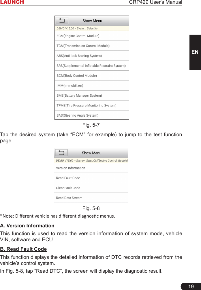 19LAUNCH CRP429 User&apos;s ManualENFig. 5-7Tap  the  desired  system  (take “ECM”  for  example)  to jump  to  the  test  function page.Fig. 5-8*Note: Dierent vehicle has dierent diagnosc menus.A. Version InformationThis function is used to read the version information of system mode, vehicle VIN, software and ECU.B. Read Fault CodeThis function displays the detailed information of DTC records retrieved from the vehicle’s control system.In Fig. 5-8, tap “Read DTC”, the screen will display the diagnostic result.