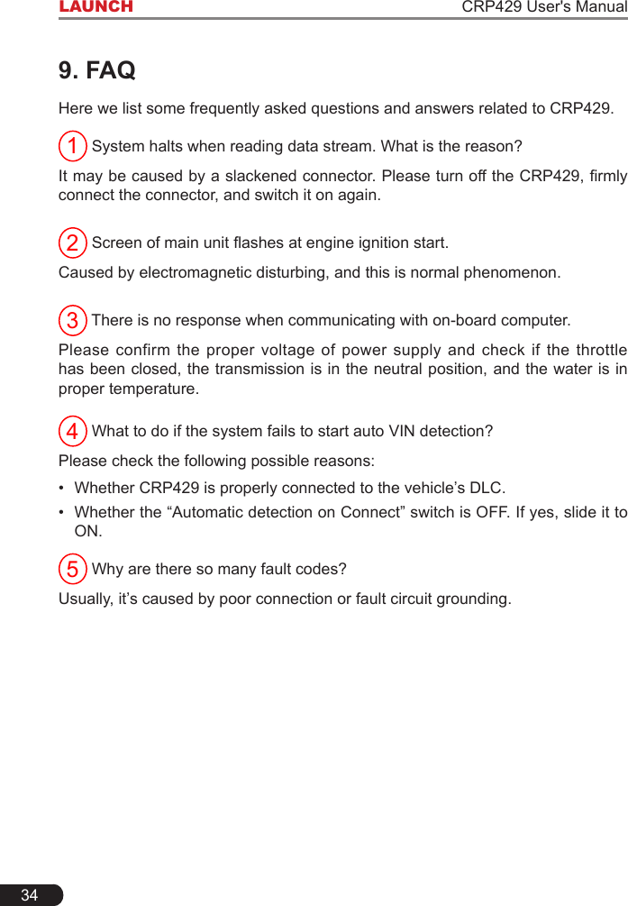 34LAUNCH CRP429 User&apos;s Manual9. FAQHere we list some frequently asked questions and answers related to CRP429.1 System halts when reading data stream. What is the reason?It may be caused by a slackened connector. Please turn off the CRP429, rmly connect the connector, and switch it on again.2 Screen of main unit ashes at engine ignition start.Caused by electromagnetic disturbing, and this is normal phenomenon.3 There is no response when communicating with on-board computer.Please confirm the proper voltage of power supply and check if the throttle has been closed, the transmission is in the neutral position, and the water is in proper temperature.4 What to do if the system fails to start auto VIN detection?Please check the following possible reasons:•Whether CRP429 is properly connected to the vehicle’s DLC.• Whether the “Automatic detection on Connect” switch is OFF. If yes, slide it toON.5 Why are there so many fault codes?Usually, it’s caused by poor connection or fault circuit grounding. 