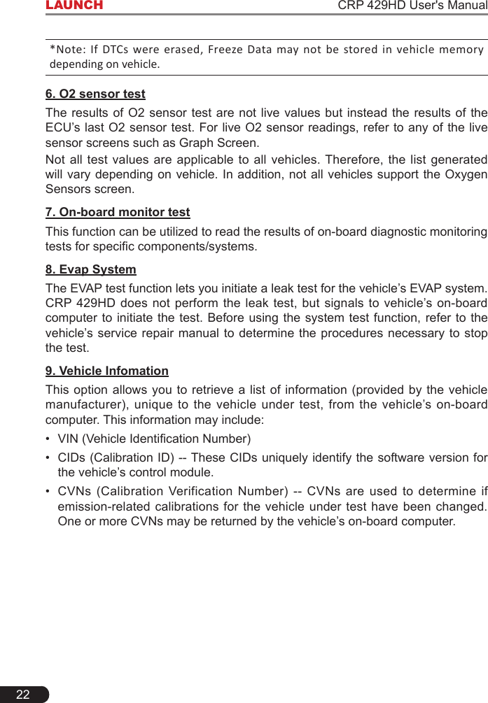 22LAUNCH                                                                    CRP 429HD User&apos;s Manual*Note: If DTCs were erased, Freeze Data  may not  be  stored in vehicle memory depending on vehicle.6. O2 sensor testThe results of O2 sensor test are not live values but instead the results of the ECU’s last O2 sensor test. For live O2 sensor readings, refer to any of the live sensor screens such as Graph Screen.Not all test values are applicable to all vehicles. Therefore, the list generated will vary depending on vehicle. In addition, not all vehicles support the Oxygen Sensors screen. 7. On-board monitor testThis function can be utilized to read the results of on-board diagnostic monitoring testsforspeciccomponents/systems.8. Evap SystemThe EVAP test function lets you initiate a leak test for the vehicle’s EVAP system. CRP 429HD does not perform the leak test, but signals to vehicle’s on-board computer to initiate the test. Before using the system test function, refer to the vehicle’s service repair manual to determine the procedures necessary to stop the test.9. Vehicle InfomationThis option allows you to retrieve a list of information (provided by the vehicle manufacturer), unique to the vehicle under test, from the vehicle’s on-board computer. This information may include:• VIN(VehicleIdenticationNumber)• CIDs (Calibration ID) -- These CIDs uniquely identify the software version for the vehicle’s control module.• CVNs (Calibration Verification Number) -- CVNs are used to determine if emission-related calibrations for the vehicle under test have been changed. One or more CVNs may be returned by the vehicle’s on-board computer.