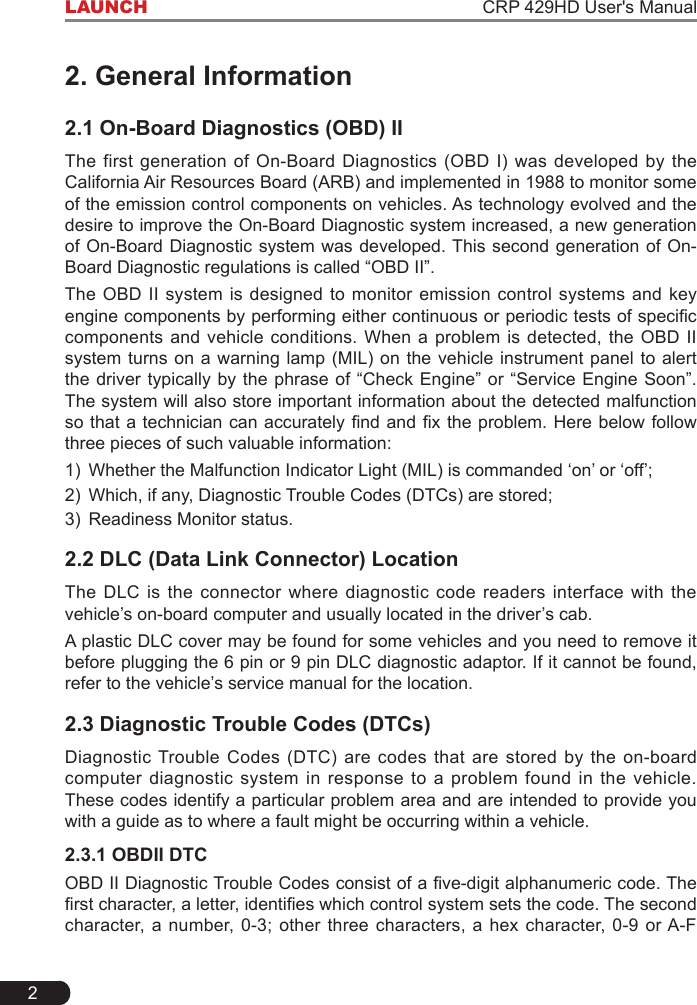2LAUNCH                                                                    CRP 429HD User&apos;s Manual2. General Information2.1 On-Board Diagnostics (OBD) IIThe first generation of On-Board Diagnostics (OBD I) was developed by the California Air Resources Board (ARB) and implemented in 1988 to monitor some of the emission control components on vehicles. As technology evolved and the desire to improve the On-Board Diagnostic system increased, a new generation of On-Board Diagnostic system was developed. This second generation of On-Board Diagnostic regulations is called “OBD II”. The OBD II system is designed to monitor emission control systems and key enginecomponentsbyperformingeithercontinuousorperiodictestsofspeciccomponents and vehicle conditions. When a problem is detected, the OBD II system turns on a warning lamp (MIL) on the vehicle instrument panel to alert the driver typically by the phrase of “Check Engine” or “Service Engine Soon”. The system will also store important information about the detected malfunction sothatatechniciancanaccuratelyndandxtheproblem.Herebelowfollowthree pieces of such valuable information:1)  Whether the Malfunction Indicator Light (MIL) is commanded ‘on’ or ‘off’;2)  Which, if any, Diagnostic Trouble Codes (DTCs) are stored;3)  Readiness Monitor status.2.2 DLC (Data Link Connector) LocationThe DLC is the connector where diagnostic code readers interface with the vehicle’s on-board computer and usually located in the driver’s cab. A plastic DLC cover may be found for some vehicles and you need to remove it before plugging the 6 pin or 9 pin DLC diagnostic adaptor. If it cannot be found, refer to the vehicle’s service manual for the location.2.3 Diagnostic Trouble Codes (DTCs)Diagnostic Trouble Codes (DTC) are codes that are stored by the on-board computer diagnostic system in response to a problem found in the vehicle. These codes identify a particular problem area and are intended to provide you with a guide as to where a fault might be occurring within a vehicle.2.3.1 OBDII DTCOBDIIDiagnosticTroubleCodesconsistofave-digitalphanumericcode.Therstcharacter,aletter,identieswhichcontrolsystemsetsthecode.Thesecondcharacter, a number, 0-3; other three characters, a hex character, 0-9 or A-F 
