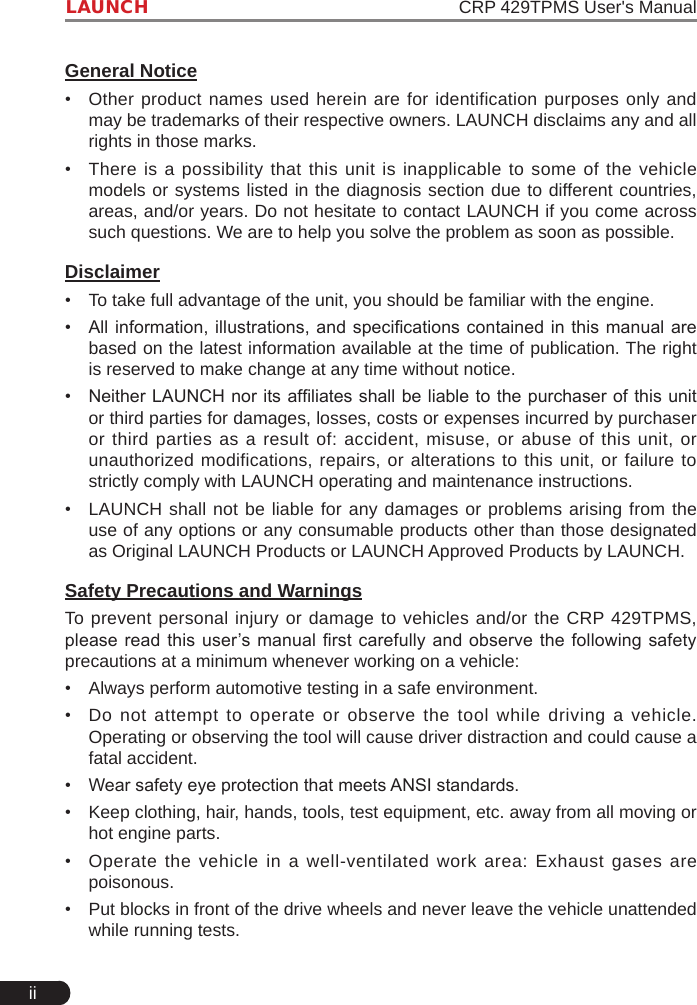 iiLAUNCH                                                               CRP 429TPMS User&apos;s ManualGeneral Notice•  Other product names used herein are for identification purposes only and may be trademarks of their respective owners. LAUNCH disclaims any and all rights in those marks. •  There is a possibility that this unit is inapplicable to some of the vehicle models or systems listed in the diagnosis section due to different countries, areas, and/or years. Do not hesitate to contact LAUNCH if you come across such questions. We are to help you solve the problem as soon as possible.Disclaimer•  To take full advantage of the unit, you should be familiar with the engine.•  All information, illustrations, and specications contained in this  manual  are based on the latest information available at the time of publication. The right is reserved to make change at any time without notice.•  Neither LAUNCH nor its afliates shall be liable to the purchaser of this unit or third parties for damages, losses, costs or expenses incurred by purchaser or third parties as a result of: accident, misuse, or abuse of this unit, or unauthorized modifications, repairs, or alterations to this unit, or failure to strictly comply with LAUNCH operating and maintenance instructions. •  LAUNCH shall not be liable for any damages or problems arising from the use of any options or any consumable products other than those designated as Original LAUNCH Products or LAUNCH Approved Products by LAUNCH. Safety Precautions and WarningsTo prevent personal injury or damage to vehicles and/or the CRP 429TPMS, please read this user’s manual rst carefully and observe the following safety precautions at a minimum whenever working on a vehicle:•  Always perform automotive testing in a safe environment.•  Do not attempt to operate or observe the tool while driving a vehicle. Operating or observing the tool will cause driver distraction and could cause a fatal accident.•  Wear safety eye protection that meets ANSI standards.•  Keep clothing, hair, hands, tools, test equipment, etc. away from all moving or hot engine parts.•  Operate the vehicle in a well-ventilated work area: Exhaust gases are poisonous.•  Put blocks in front of the drive wheels and never leave the vehicle unattended while running tests.