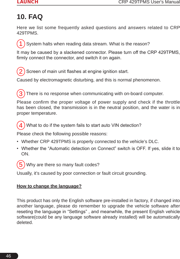 46LAUNCH                                                               CRP 429TPMS User&apos;s Manual10. FAQHere we list some frequently asked questions and answers related to CRP 429TPMS.1 System halts when reading data stream. What is the reason?It may be caused by a slackened connector. Please turn off the CRP 429TPMS, rmly connect the connector, and switch it on again.2 Screen of main unit ashes at engine ignition start.Caused by electromagnetic disturbing, and this is normal phenomenon.3 There is no response when communicating with on-board computer.Please confirm the proper voltage of power supply and check if the throttle has been closed, the transmission is in the neutral position, and the water is in proper temperature.4 What to do if the system fails to start auto VIN detection?Please check the following possible reasons:•  Whether CRP 429TPMS is properly connected to the vehicle’s DLC. •  Whether the “Automatic detection on Connect” switch is OFF. If yes, slide it to ON. 5 Why are there so many fault codes?Usually, it’s caused by poor connection or fault circuit grounding. How to change the language?This product has only the English software pre-installed in factory, if changed into another language, please do remember to upgrade the vehicle software after reseting the language in “Settings” , and meanwhile, the present English vehicle software(could be any language software already installed) will be automatically deleted. 