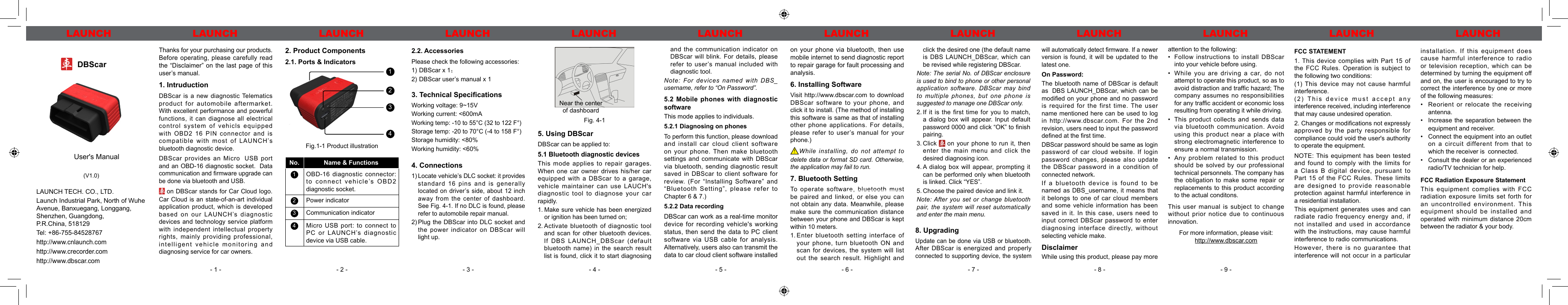 - 1 - - 2 - - 3 - - 4 - - 5 - - 6 - - 7 - - 8 - - 9 -LAUNCH LAUNCH LAUNCH LAUNCH LAUNCH LAUNCH LAUNCH LAUNCH LAUNCH LAUNCHLAUNCH LAUNCHLAUNCH LAUNCHDBScar　User&apos;s Manual(V1.0)LAUNCH TECH. CO., LTD.Launch Industrial Park, North of WuheAvenue, Banxuegang, Longgang,Shenzhen, Guangdong,P.R.China, 518129Tel: +86-755-84528767http://www.cnlaunch.comhttp://www.crecorder.comhttp://www.dbscar.comThanks for your purchasing our products. Before operating, please carefully read the “Disclaimer” on the last page of this user’s manual.1. IntruductionDBScar is a new diagnostic Telematics product for automobile aftermarket. With excellent performance and powerful functions, it can diagnose all electrical control system of vehicls equipped with OBD2 16 PIN connector and is compatible with most of LAUNCH’s bluetooth diagnostic device.DBScar provides an Micro USB  port and an OBD-16 diagnostic socket. Data communication and rmware upgrade can be done via bluetooth and USB. on DBScar stands for Car Cloud logo. Car Cloud is an state-of-an-art individual application product, which is developed based on our LAUNCH’s diagnostic devices and technology service platform with independent intellectual property rights, mainly providing professional, intelligent vehicle monitoring and diagnosing service for car owners.2. Product Components2.1. Ports &amp; Indicators1234Fig.1-1 Product illustrationNo. Name &amp; Functions1OBD-16 diagnostic connector: to connect vehicle’s OBD2 diagnostic socket.2Power indicator3Communication indicator4Micro USB port: to connect to PC or LAUNCH’s diagnostic device via USB cable.4. Connections1) Locate vehicle’s DLC socket: it provides standard 16 pins and is generally located on driver’s side, about 12 inch away from the center of dashboard. See Fig. 4-1. If no DLC is found, please refer to automobile repair manual.2) Plug the DBScar into DLC socket and the power indicator on DBScar will light up.on your phone via bluetooth, then use mobile internet to send diagnostic report  to repair garage for fault processing and analysis.6. Installing SoftwareVisit http://www.dbscar.com to download DBScar software to your phone, and click it to install. (The method of installing this software is same as that of installing other phone applications. For details, please  refer  to  user’s  manual  for  your phone.)!While installing, do not attempt to delete data or format SD card. Otherwise, the application may fail to run.7. Bluetooth SettingTo operate software, bluetooth must be paired and linked, or else you can not obtain any data. Meanwhile, please make sure the communication distance between your phone and DBScar is kept within 10 meters.1. Enter bluetooth setting interface of your phone, turn bluetooth ON and scan for devices, the system will list out the search result. Highlight and 2.2. AccessoriesPlease check the following accessories: 1) DBScar x 1；2) DBScar user’s manual x 13. Technical Specications Working voltage: 9~15VWorking current: &lt;600mAWorking temp: -10 to 55°C (32 to 122 F°)Storage temp: -20 to 70°C (-4 to 158 F°)Storage humidity: &lt;80%Working humidity: &lt;60%and the communication indicator on DBScar will blink. For details, please refer to user’s manual included with  diagnostic tool.Note: For devices named with DBS_username, refer to “On Password”.5.2 Mobile phones with diagnostic softwareThis mode applies to individuals.5.2.1 Diagnosing on phonesTo perform this function, please download and install car cloud client software on your phone. Then  make bluetooth settings and communicate with DBScar via bluetooth, sending diagnostic result saved in DBScar to client software for review.  (For  “Installing  Software” and “Bluetooth Setting”, please refer to Chapter 6 &amp; 7.)5.2.2 Data recordingDBScar can work as a real-time monitor device for recording vehicle&apos;s working status, then send the data to PC client software via USB cable for analysis. Alternatively, users also can transmit the data to car cloud client software installed Near the center of dashboardFig. 4-15. Using DBScarDBScar can be applied to:5.1 Bluetooth diagnostic devicesThis mode applies to repair garages. When one car owner drives his/her car equipped with a DBScar to a garage, vehicle maintainer can use LAUCH&apos;s diagnostic tool to diagnose your car rapidly.1. Make sure vehicle has been energized or ignition has been turned on;2. Activate  bluetooth  of  diagnostic  tool and scan for other bluetooth devices.If DBS LAUNCH_DBScar (default bluetooth name) in the search result list is found, click it to start diagnosing click the desired one (the default name is DBS LAUNCH_DBScar, which can be revised while registering DBScar.Note: The serial No. of DBScar enclosure is used to bind to phone or other personal application software. DBScar may bind to multiple phones, but one phone is suggested to manage one DBScar only.2. If it is the first  time  for  you  to  match, a dialog box will appear. Input default password 0000 and click “OK” to nish pairing.3. Click   on your phone to run it, then enter the main menu and click the desired diagnosing icon.4. A  dialog  box  will  appear, prompting  it can be performed only when bluetooth is linked. Click “YES”.5. Choose the paired device and link it.Note: After you set or change bluetooth pair, the system will reset automatically and enter the main menu.8. UpgradingUpdate can be done via USB or bluetooth.After DBScar is energized and properly connected to supporting device, the system attention to the following:•  Follow instructions to install DBScar into your vehicle before using.•  While you are driving a  car, do  not attempt to operate this product, so as to avoid distraction and trafc hazard; The company assumes no responsibilities for any trafc accident or economic loss resulting from operating it while driving.•  This  product  collects  and  sends  data via bluetooth communication. Avoid using this product near a place with strong electromagnetic interference to ensure a normal transmission.•  Any  problem  related  to  this  product should  be  solved  by  our  professional technical personnels. The company has the obligation to make some repair  or replacements to this product according to the actual conditons.This user manual is subject to change without prior notice due to continuous innovation.For more information, please visit:http://www.dbscar.comwill automatically detect rmware. If a newer version is found, it will be updated to the latest one.On Password:The bluetooth name of DBScar is default as DBS LAUNCH_DBScar, which can be modied on your phone and no password is required for the first time. The user name mentioned here can be used to log in http://www.dbscar.com.  For  the 2nd revision, users need to input the password dened at the rst time.DBScar password should be same as login password of car cloud website. If login password changes, please also update the DBScar password in a condition of connected network.If a bluetooth device is found to  be named as DBS_username, it means that it belongs to one of car cloud members and some vehicle information has been saved in it. In this case, users need to input correct DBScar password to enter diagnosing interface directly, without selecting vehicle make.DisclaimerWhile using this product, please pay more FCC STATEMENT1. This  device  complies  with  Part 15 of the FCC Rules. Operation is  subject  to the following two conditions: (1) This  device  may  not  cause harmful interference. (2) This  device  must  accept  any interference received, including interference that may cause undesired operation.2. Changes or modications not expressly approved by the party responsible for compliance could void the user&apos;s authority to operate the equipment.NOTE: This  equipment  has  been tested and found to comply with the limits for a Class B digital device, pursuant to Part 15 of the FCC Rules. These limits are designed to provide reasonable protection against harmful interference in a residential installation.This equipment generates uses and can radiate radio frequency energy and, if not installed and used in accordance with the instructions, may cause harmful interference to radio communications.However,  there  is  no  guarantee  that interference will not occur in a particular installation. If this equipment does cause harmful interference to radio or  television  reception,  which  can  be determined by turning the equipment off and on, the user is encouraged to try to correct the interference by one or  more of the following measures:Reorient or relocate the receiving • antenna.Increase the separation between the•  equipment and receiver.Connect the equipment into an outlet • on a circuit different from  that  to which the receiver is connected.Consult the dealer or an experienced • radio/TV technician for help.FCC Radiation Exposure StatementThis equipment complies with FCC radiation exposure limits set forth for an uncontrolled environment. This equipment should be installed and operated  with  minimum distance  20cm between the radiator &amp; your body.