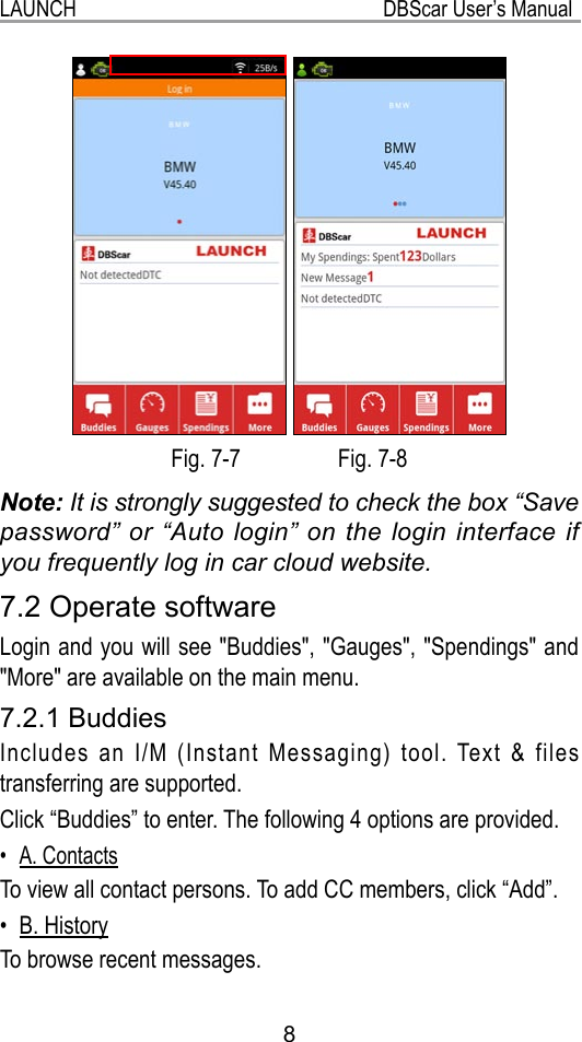 LAUNCH                                                           DBScar User’s Manual8 Fig. 7-7                 Fig. 7-8Note: It is strongly suggested to check the box “Save password” or “Auto login” on the login interface if you frequently log in car cloud website.7.2 Operate softwareLogin and you will see &quot;Buddies&quot;, &quot;Gauges&quot;, &quot;Spendings&quot; and &quot;More&quot; are available on the main menu.7.2.1 BuddiesIncludes an I/M (Instant Messaging) tool. Text &amp; files transferring are supported.Click “Buddies” to enter. The following 4 options are provided.A. Contacts• To view all contact persons. To add CC members, click “Add”.B. History• To browse recent messages.