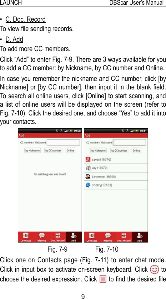 9LAUNCH                                                           DBScar User’s ManualC. Doc. Record• To view le sending records.D. Add• To add more CC members.Click “Add” to enter Fig. 7-9. There are 3 ways available for you to add a CC member: by Nickname, by CC number and Online.In case you remember the nickname and CC number, click [by Nickname] or [by CC number], then input it in the blank field. To search all online users, click [Online] to start scanning, and a list of online users will be displayed on the screen (refer to Fig. 7-10). Click the desired one, and choose “Yes” to add it into your contacts.   Fig. 7-9                 Fig. 7-10Click one on Contacts page (Fig. 7-11) to enter chat mode. Click in input box to activate on-screen keyboard. Click   to choose the desired expression. Click   to nd the desired le 