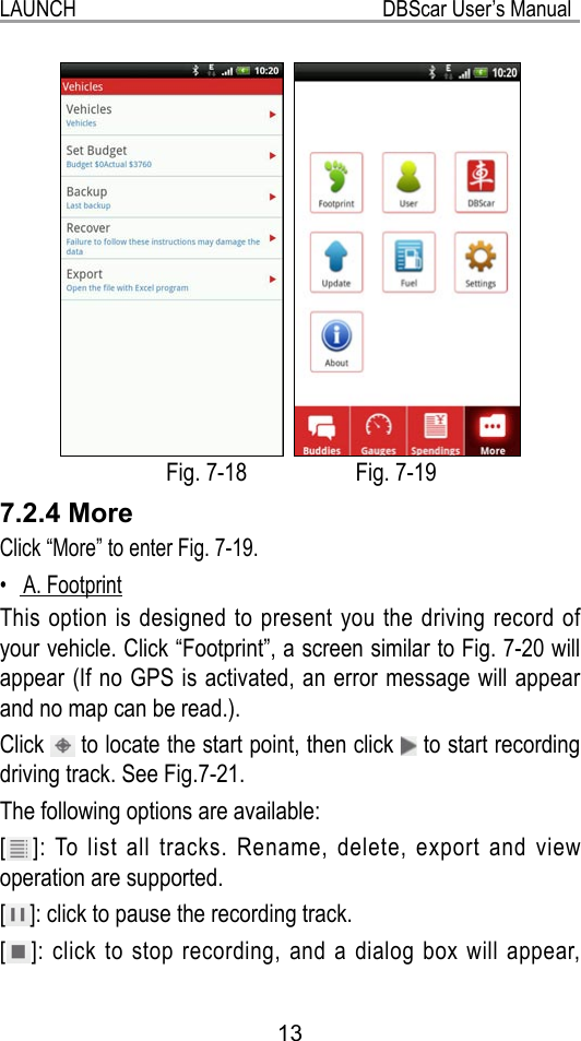 13LAUNCH                                                           DBScar User’s Manual      Fig. 7-18                   Fig. 7-197.2.4 MoreClick “More” to enter Fig. 7-19. A. Footprint• This option is designed to present you the driving record of your vehicle. Click “Footprint”, a screen similar to Fig. 7-20 will appear (If no GPS is activated, an error message will appear and no map can be read.).Click   to locate the start point, then click   to start recording driving track. See Fig.7-21.The following options are available:[ ]: To list all tracks. Rename, delete, export and view operation are supported.[ ]: click to pause the recording track.[ ]: click to stop recording, and a dialog box will appear, 