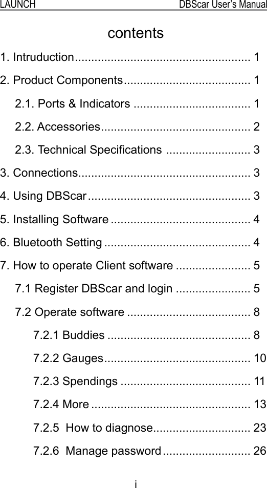 iLAUNCH                                                           DBScar User’s Manual1. Intruduction ...................................................... 12. Product Components ....................................... 12.1. Ports &amp; Indicators .................................... 12.2. Accessories .............................................. 22.3. Technical Specications  .......................... 33. Connections..................................................... 34. Using DBScar .................................................. 35. Installing Software ........................................... 46. Bluetooth Setting ............................................. 47. How to operate Client software ....................... 57.1 Register DBScar and login ....................... 57.2 Operate software ...................................... 87.2.1 Buddies ............................................ 87.2.2 Gauges ............................................. 107.2.3 Spendings ........................................ 117.2.4 More ................................................. 137.2.5  How to diagnose.............................. 237.2.6  Manage password ........................... 26contents