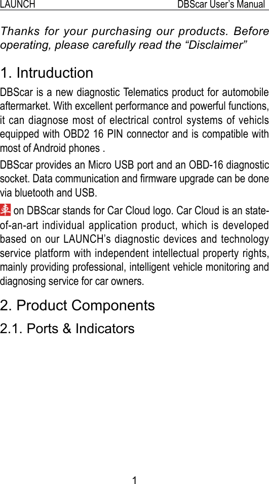 1LAUNCH                                                           DBScar User’s ManualThanks for your purchasing our products. Before operating, please carefully read the “Disclaimer” 1. IntruductionDBScar is a new diagnostic Telematics product for automobile aftermarket. With excellent performance and powerful functions, it can diagnose most of electrical control systems of vehicls equipped with OBD2 16 PIN connector and is compatible with most of Android phones .DBScar provides an Micro USB port and an OBD-16 diagnostic socket. Data communication and rmware upgrade can be done via bluetooth and USB. on DBScar stands for Car Cloud logo. Car Cloud is an state-of-an-art individual application product, which is developed based on our LAUNCH’s diagnostic devices and technology service platform with independent intellectual property rights, mainly providing professional, intelligent vehicle monitoring and diagnosing service for car owners.2. Product Components2.1. Ports &amp; Indicators