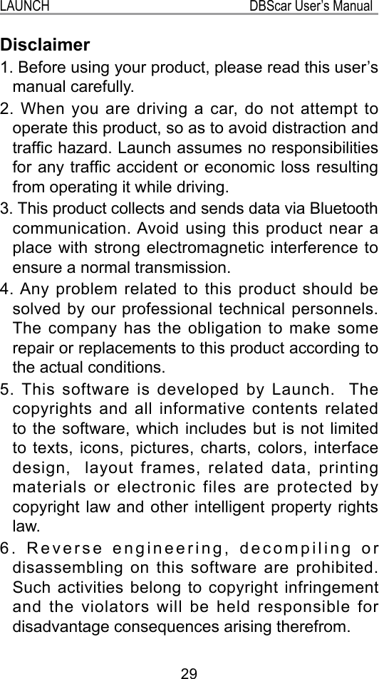 29LAUNCH                                                           DBScar User’s ManualDisclaimer1. Before using your product, please read this user’s manual carefully.2. When you are driving a car, do not attempt to operate this product, so as to avoid distraction and trafc hazard. Launch assumes no responsibilities for any trafc accident or economic loss resulting from operating it while driving.3. This product collects and sends data via Bluetooth communication. Avoid using this product near a place with strong electromagnetic interference to ensure a normal transmission.4. Any problem related to this product should be solved by our professional technical personnels. The company has the obligation to make some repair or replacements to this product according to the actual conditions.5. This software is developed by Launch.  The copyrights and all informative contents related to the software, which includes but is not limited to texts, icons, pictures, charts, colors, interface design,  layout frames, related data, printing materials or electronic files are protected by copyright law and other intelligent property rights law.6. Reverse engineering, decompiling or disassembling on this software are prohibited. Such activities belong to copyright infringement and the violators will be held responsible for disadvantage consequences arising therefrom.