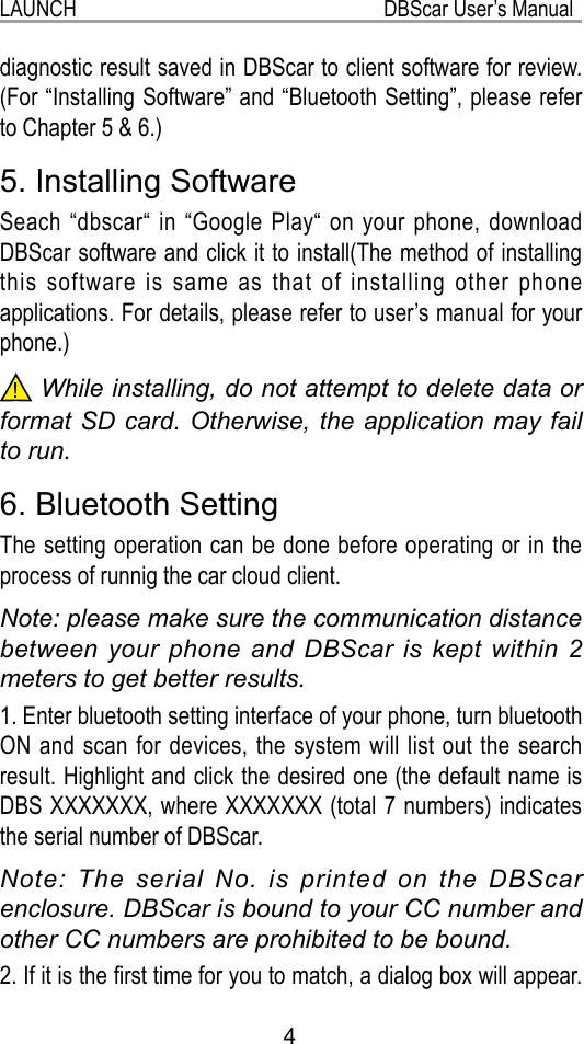 LAUNCH                                                           DBScar User’s Manual4diagnostic result saved in DBScar to client software for review. (For “Installing Software” and “Bluetooth Setting”, please refer to Chapter 5 &amp; 6.)5. Installing SoftwareSeach  “dbscar“ in  “Google Play“ on your phone,  download DBScar software and click it to install(The method of installing this software is same as that of installing other phone applications. For details, please refer to user’s manual for your phone.)! While installing, do not attempt to delete data or format SD card. Otherwise, the application may fail to run.6. Bluetooth SettingThe setting operation can be done before operating or in the process of runnig the car cloud client. Note: please make sure the communication distance between your phone and DBScar is kept within 2 meters to get better results.1. Enter bluetooth setting interface of your phone, turn bluetooth ON and scan for devices, the system will list out the search result. Highlight and click the desired one (the default name is DBS XXXXXXX, where XXXXXXX (total 7 numbers) indicates the serial number of DBScar.Note: The serial No. is printed on the DBScar enclosure. DBScar is bound to your CC number and other CC numbers are prohibited to be bound.2. If it is the rst time for you to match, a dialog box will appear. 