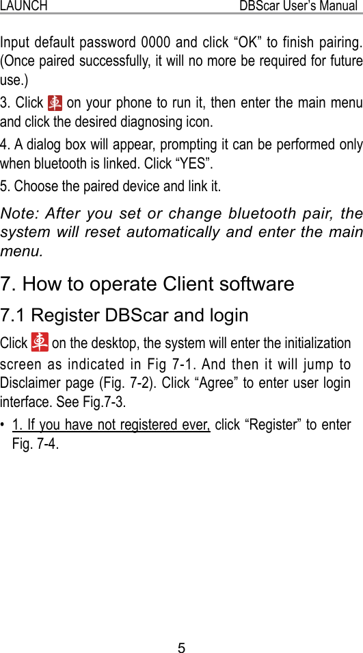 5LAUNCH                                                           DBScar User’s Manual7. How to operate Client software7.1 Register DBScar and loginClick   on the desktop, the system will enter the initialization screen as indicated in Fig 7-1. And then it will jump to Disclaimer page (Fig. 7-2). Click “Agree” to enter user login interface. See Fig.7-3.1. If you have not registered ever,•   click “Register” to enter Fig. 7-4.  Input default password 0000 and click “OK” to finish pairing. (Once paired successfully, it will no more be required for future use.)3. Click   on your phone to run it, then enter the main menu and click the desired diagnosing icon.4. A dialog box will appear, prompting it can be performed only when bluetooth is linked. Click “YES”.5. Choose the paired device and link it.Note: After you set or change bluetooth pair, the system will reset automatically and enter the main menu.