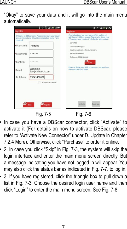 7LAUNCH                                                           DBScar User’s Manual“Okay” to save your data and it will go into the main menu automatically.    Fig. 7-5                    Fig. 7-6In case you have a DBScar connector, click “Activate” to • activate it (For details on how to activate DBScar, please refer to “Activate New Connector” under D. Update in Chapter 7.2.4 More). Otherwise, click “Purchase” to order it online.2. •  In case you click “Skip” in Fig. 7-3, the system will skip the login interface and enter the main menu screen directly. But a message indicating you have not logged in will appear. You may also click the status bar as indicated in Fig. 7-7. to log in.3. •  If you have registered, click the triangle box to pull down a list in Fig. 7-3. Choose the desired login user name and then click “Login” to enter the main menu screen. See Fig. 7-8.  