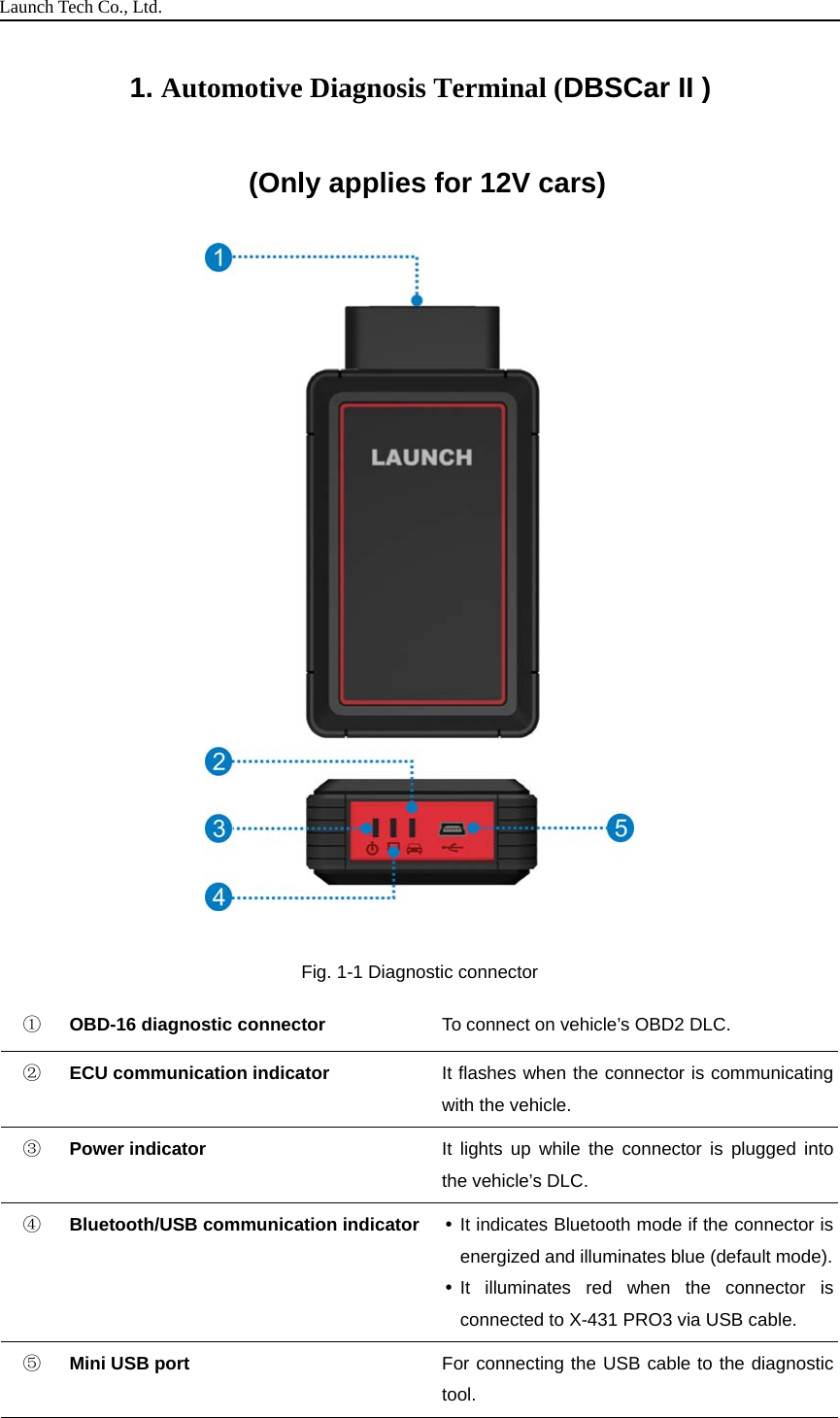 Launch Tech Co., Ltd.1. Automotive Diagnosis Terminal (DBSCar II )(Only applies for 12V cars)Fig. 1-1 Diagnostic connector①OBD-16 diagnostic connector To connect on vehicle’s OBD2 DLC.②ECU communication indicator It flashes when the connector is communicatingwith the vehicle.③Power indicator It lights up while the connector is plugged intothe vehicle’s DLC.④Bluetooth/USB communication indicator It indicates Bluetooth mode if the connector isenergized and illuminates blue (default mode).It illuminates red when the connector isconnected to X-431 PRO3 via USB cable.⑤Mini USB port For connecting the USB cable to the diagnostictool.