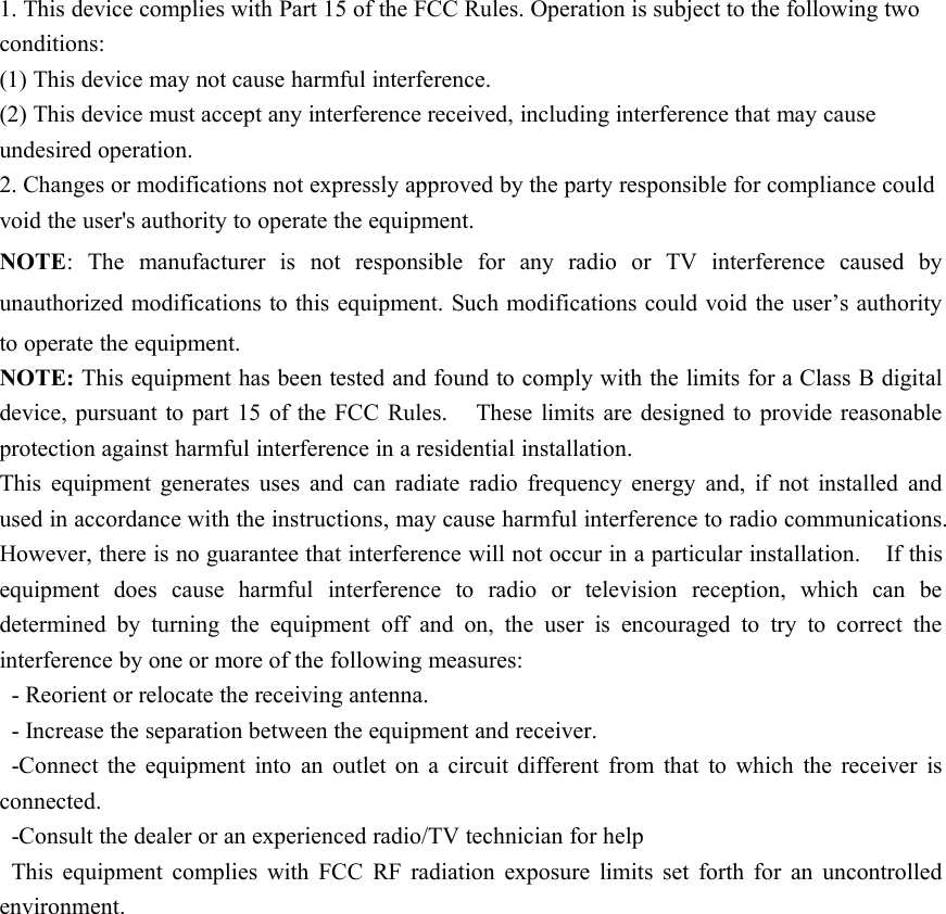 1. This device complies with Part 15 of the FCC Rules. Operation is subject to the following twoconditions:(1) This device may not cause harmful interference.(2) This device must accept any interference received, including interference that may causeundesired operation.2. Changes or modifications not expressly approved by the party responsible for compliance couldvoid the user&apos;s authority to operate the equipment.NOTE: The manufacturer is not responsible for any radio or TV interference caused byunauthorized modifications to this equipment. Such modifications could void the user’s authorityto operate the equipment.NOTE: This equipment has been tested and found to comply with the limits for a Class B digitaldevice, pursuant to part 15 of the FCC Rules. These limits are designed to provide reasonableprotection against harmful interference in a residential installation.This equipment generates uses and can radiate radio frequency energy and, if not installed andused in accordance with the instructions, may cause harmful interference to radio communications.However, there is no guarantee that interference will not occur in a particular installation. If thisequipment does cause harmful interference to radio or television reception, which can bedetermined by turning the equipment off and on, the user is encouraged to try to correct theinterference by one or more of the following measures:- Reorient or relocate the receiving antenna.- Increase the separation between the equipment and receiver.-Connect the equipment into an outlet on a circuit different from that to which the receiver isconnected.-Consult the dealer or an experienced radio/TV technician for helpThis equipment complies with FCC RF radiation exposure limits set forth for an uncontrolledenvironment.