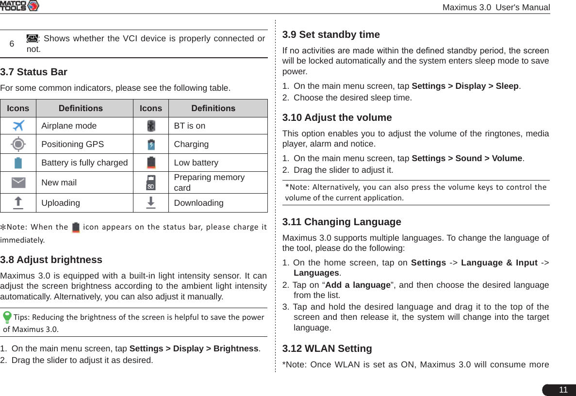  Maximus 3.0 User&apos;s Manual116: Shows whether the VCI device is properly connected or not. 3.7 Status BarFor some common indicators, please see the following table.Icons Denitions Icons DenitionsAirplane mode BT is onPositioning GPS ChargingBattery is fully charged Low batteryNew mail Preparing memory cardUploading Downloading*Note: When the    icon appears  on  the status bar,  please  charge it immediately.3.8 Adjust brightnessMaximus 3.0 is equipped with a built-in light intensity sensor. It can adjust the screen brightness according to the ambient light intensity automatically. Alternatively, you can also adjust it manually.  Tips: Reducing the brightness of the screen is helpful to save the power of Maximus 3.0.1.  On the main menu screen, tap Settings &gt; Display &gt; Brightness.2.  Drag the slider to adjust it as desired.3.9 Set standby timeIf no activities are made within the dened standby period, the screen will be locked automatically and the system enters sleep mode to save power.1.  On the main menu screen, tap Settings &gt; Display &gt; Sleep.2.  Choose the desired sleep time.3.10 Adjust the volumeThis option enables you to adjust the volume of the ringtones, media player, alarm and notice.1.  On the main menu screen, tap Settings &gt; Sound &gt; Volume.2.  Drag the slider to adjust it.*Note: Alternatively,  you can also press the volume keys to control the volume of the current applicaon. 3.11 Changing LanguageMaximus 3.0 supports multiple languages. To change the language of the tool, please do the following:1. On the home screen, tap on Settings -&gt; Language &amp; Input -&gt; Languages.2. Tap on “Add a language”, and then choose the desired language from the list.3. Tap and hold the desired language and drag it to the top of the screen and then release it, the system will change into the target language.3.12 WLAN Setting*Note: Once WLAN is set as ON, Maximus 3.0 will consume more 