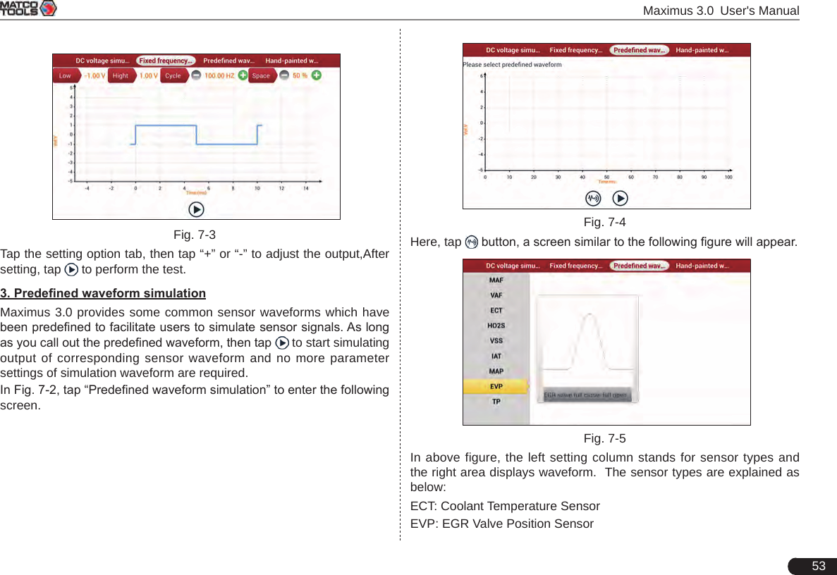  Maximus 3.0 User&apos;s Manual53 Fig. 7-3Tap the setting option tab, then tap “+” or “-” to adjust the output,After setting, tap   to perform the test.3. Predened waveform simulationMaximus 3.0 provides some common sensor waveforms which have been predened to facilitate users to simulate sensor signals. As long as you call out the predened waveform, then tap   to start simulating output of corresponding sensor waveform and no more parameter settings of simulation waveform are required.In Fig. 7-2, tap “Predened waveform simulation” to enter the following screen.  Fig. 7-4Here, tap   button, a screen similar to the following gure will appear. Fig. 7-5In above figure, the left setting column stands for sensor types and the right area displays waveform.  The sensor types are explained as below: ECT: Coolant Temperature SensorEVP: EGR Valve Position Sensor