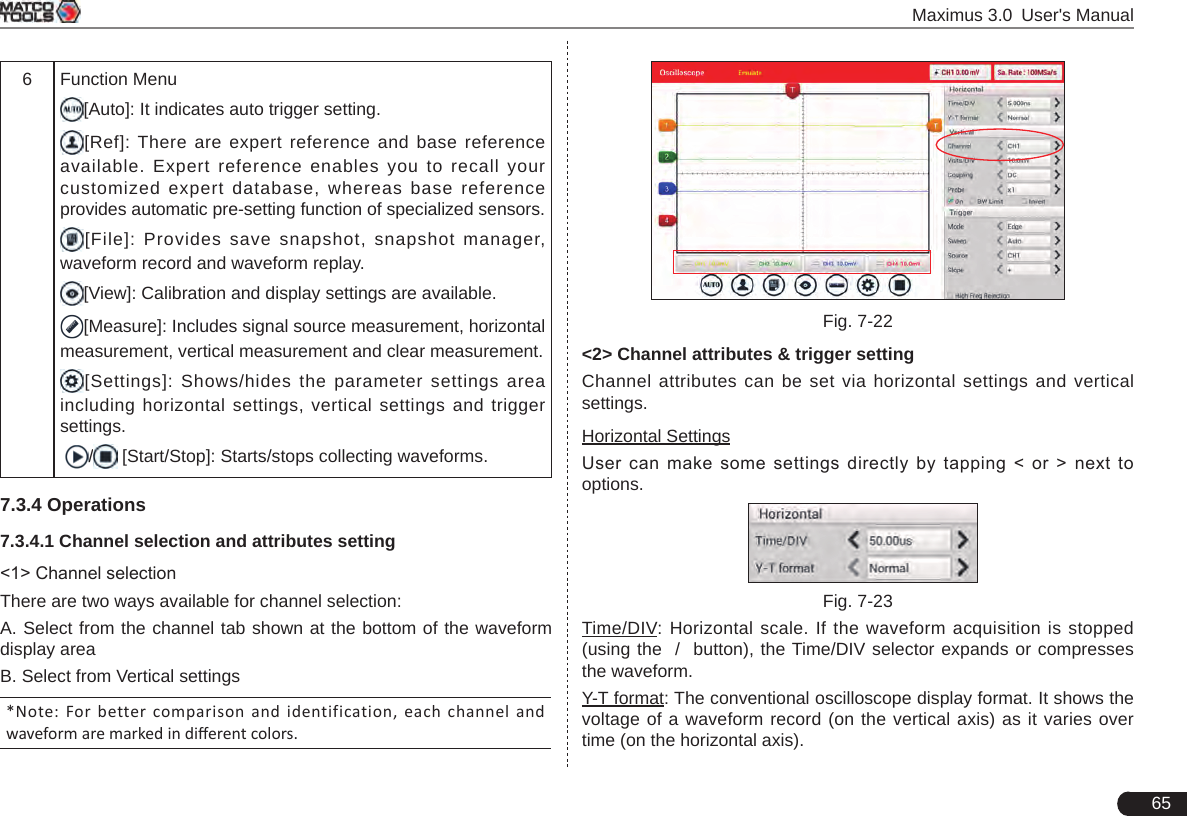  Maximus 3.0 User&apos;s Manual656 Function Menu[Auto]: It indicates auto trigger setting. [Ref]: There are expert reference and base reference available. Expert reference enables you to recall your customized expert database, whereas base reference provides automatic pre-setting function of specialized sensors.[File]: Provides save snapshot, snapshot manager, waveform record and waveform replay.[View]: Calibration and display settings are available.[Measure]: Includes signal source measurement, horizontal measurement, vertical measurement and clear measurement. [Settings]: Shows/hides the parameter settings area including horizontal settings, vertical settings and trigger settings. /  [Start/Stop]: Starts/stops collecting waveforms.7.3.4 Operations7.3.4.1 Channel selection and attributes setting&lt;1&gt; Channel selectionThere are two ways available for channel selection: A. Select from the channel tab shown at the bottom of the waveform display areaB. Select from Vertical settings*Note: For  better comparison  and  identification, each  channel  and waveform are marked in dierent colors.Fig. 7-22&lt;2&gt; Channel attributes &amp; trigger settingChannel attributes can be set via horizontal settings and vertical settings.Horizontal SettingsUser  can  make  some  settings  directly  by  tapping  &lt;  or  &gt;  next  to options.   Fig. 7-23Time/DIV: Horizontal scale. If the waveform acquisition is stopped (using the  /  button), the Time/DIV selector expands or compresses the waveform.Y-T format: The conventional oscilloscope display format. It shows the voltage of a waveform record (on the vertical axis) as it varies over time (on the horizontal axis).