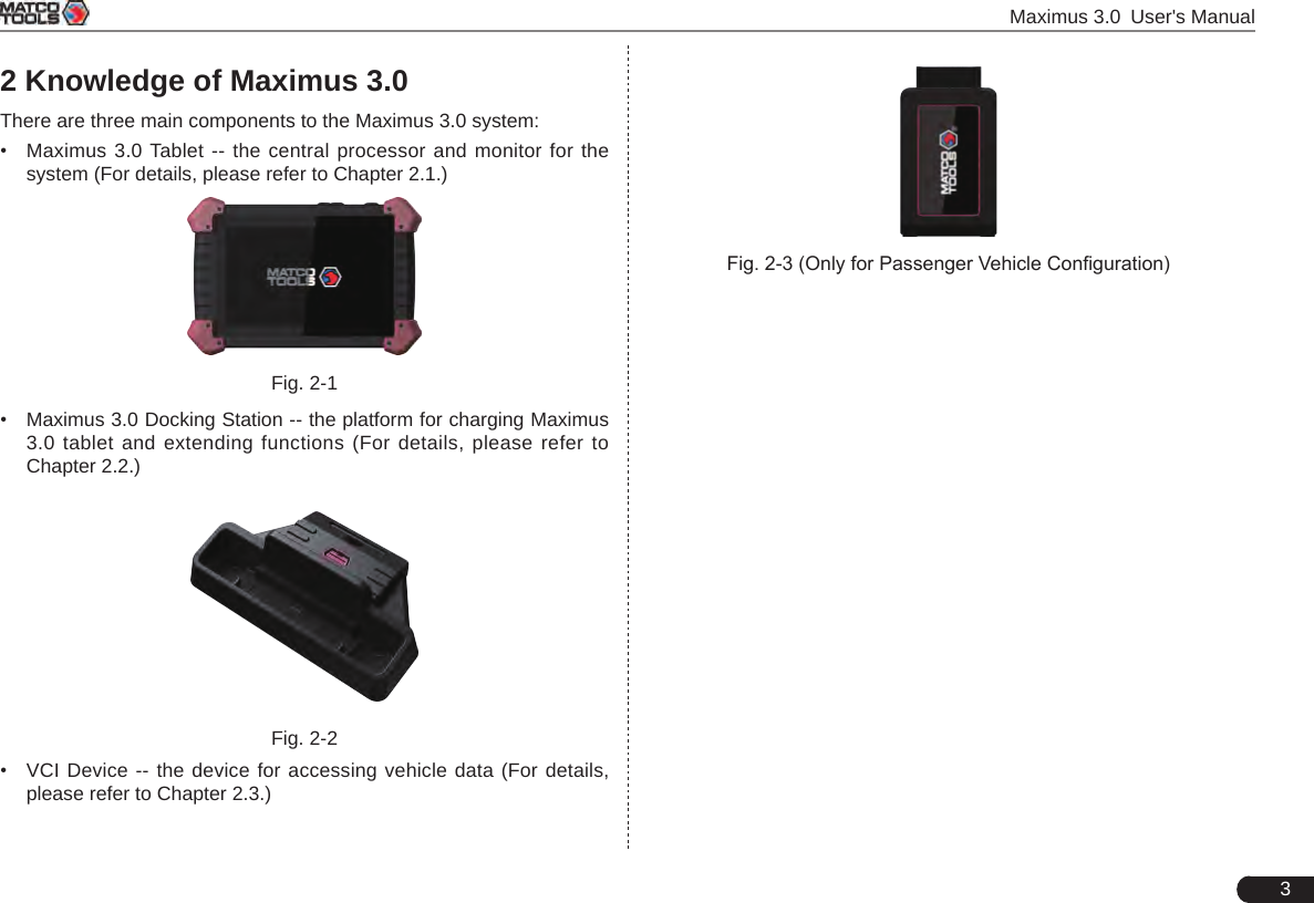  Maximus 3.0 User&apos;s Manual32 Knowledge of Maximus 3.0There are three main components to the Maximus 3.0 system:•  Maximus 3.0 Tablet -- the central processor and monitor for the system (For details, please refer to Chapter 2.1.)Fig. 2-1•  Maximus 3.0 Docking Station -- the platform for charging Maximus 3.0 tablet and extending functions (For details, please refer to Chapter 2.2.)Fig. 2-2•  VCI Device -- the device for accessing vehicle data (For details, please refer to Chapter 2.3.)Fig. 2-3 (Only for Passenger Vehicle Conguration)