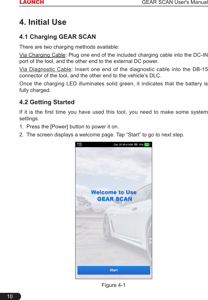 10LAUNCH                                                                   GEAR SCAN User&apos;s Manual4. Initial Use4.1 Charging GEAR SCANThere are two charging methods available:Via Charging Cable: Plug one end of the included charging cable into the DC-IN port of the tool, and the other end to the external DC power.Via Diagnostic Cable: Insert  one  end of  the  diagnostic  cable  into the  DB-15 connector of the tool, and the other end to the vehicle’s DLC.Once the charging LED illuminates solid green, it indicates that the battery is fully charged.4.2 Getting StartedIf it is the first time you have used this tool, you  need  to  make  some  system settings.1.  Press the [Power] button to power it on.2.  The screen displays a welcome page. Tap “Start” to go to next step.Figure 4-1