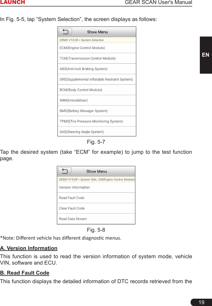 19LAUNCH                                                                   GEAR SCAN User&apos;s ManualENIn Fig. 5-5, tap “System Selection”, the screen displays as follows:  Fig. 5-7Tap  the desired system (take “ECM” for example)  to  jump  to the test function page.Fig. 5-8*Note: Dierent vehicle has dierent diagnosc menus.A. Version InformationThis function is used to read the version information of system mode, vehicle VIN, software and ECU.B. Read Fault CodeThis function displays the detailed information of DTC records retrieved from the 