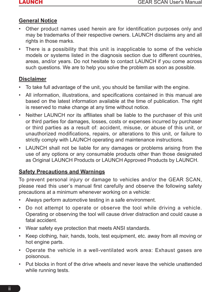 iiLAUNCH                                                                   GEAR SCAN User&apos;s ManualGeneral Notice•  Other product names used herein are for identification purposes only and may be trademarks of their respective owners. LAUNCH disclaims any and all rights in those marks. •  There is a possibility that this unit is inapplicable to some of the vehicle models or systems listed in the diagnosis section due to different countries, areas, and/or years. Do not hesitate to contact LAUNCH if you come across such questions. We are to help you solve the problem as soon as possible.Disclaimer•  To take full advantage of the unit, you should be familiar with the engine.•  All information, illustrations, and specications  contained in this manual are based on the latest information available at the time of publication. The right is reserved to make change at any time without notice.•  Neither LAUNCH nor its afliates shall be liable to the purchaser of this unit or third parties for damages, losses, costs or expenses incurred by purchaser or third parties as a result of: accident, misuse, or abuse of this unit, or unauthorized modifications, repairs, or alterations to this unit, or failure to strictly comply with LAUNCH operating and maintenance instructions. •  LAUNCH shall not be liable for any damages or problems arising from the use of any options or any consumable products other than those designated as Original LAUNCH Products or LAUNCH Approved Products by LAUNCH. Safety Precautions and WarningsTo prevent personal injury or damage to vehicles and/or the GEAR SCAN, please read this  user’s manual rst carefully and  observe  the following safety precautions at a minimum whenever working on a vehicle:•  Always perform automotive testing in a safe environment.•  Do not attempt to operate or observe the tool while driving a vehicle. Operating or observing the tool will cause driver distraction and could cause a fatal accident.•  Wear safety eye protection that meets ANSI standards.•  Keep clothing, hair, hands, tools, test equipment, etc. away from all moving or hot engine parts.•  Operate the vehicle in a well-ventilated work area: Exhaust gases are poisonous.•  Put blocks in front of the drive wheels and never leave the vehicle unattended while running tests.
