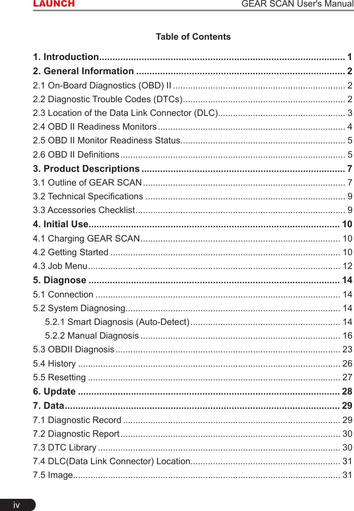 ivLAUNCH                                                                   GEAR SCAN User&apos;s ManualTable of Contents1. Introduction ............................................................................................. 12. General Information ............................................................................... 22.1 On-Board Diagnostics (OBD) II ..................................................................... 22.2 Diagnostic Trouble Codes (DTCs) ................................................................. 22.3 Location of the Data Link Connector (DLC)................................................... 32.4 OBD II Readiness Monitors ........................................................................... 42.5 OBD II Monitor Readiness Status.................................................................. 52.6 OBD II Denitions .......................................................................................... 53. Product Descriptions ............................................................................. 73.1 Outline of GEAR SCAN ................................................................................. 73.2 Technical Specications ................................................................................ 93.3 Accessories Checklist .................................................................................... 94. Initial Use............................................................................................... 104.1 Charging GEAR SCAN ................................................................................ 104.2 Getting Started ............................................................................................ 104.3 Job Menu ..................................................................................................... 125. Diagnose ............................................................................................... 145.1 Connection .................................................................................................. 145.2 System Diagnosing...................................................................................... 145.2.1 Smart Diagnosis (Auto-Detect) ............................................................ 145.2.2 Manual Diagnosis ................................................................................ 165.3 OBDII Diagnosis .......................................................................................... 235.4 History ......................................................................................................... 265.5 Resetting ..................................................................................................... 276. Update ................................................................................................... 287. Data ........................................................................................................ 297.1 Diagnostic Record ....................................................................................... 297.2 Diagnostic Report ........................................................................................ 307.3 DTC Library ................................................................................................. 307.4 DLC(Data Link Connector) Location............................................................ 317.5 Image........................................................................................................... 31