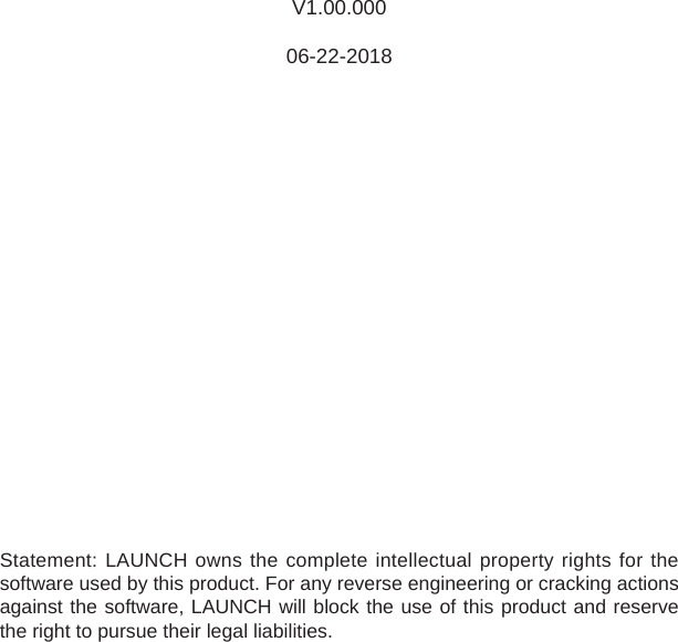 V1.00.00006-22-2018Statement: LAUNCH owns the complete intellectual property rights for the software used by this product. For any reverse engineering or cracking actions against the software, LAUNCH will block the use of this product and reserve the right to pursue their legal liabilities.