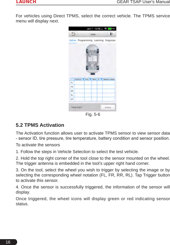 16LAUNCH                                                                   GEAR TSAP User&apos;s ManualFor vehicles using Direct TPMS, select the correct vehicle. The TPMS service menu will display next.Fig. 5-65.2 TPMS ActivationThe Activation function allows user to activate TPMS sensor to view sensor data - sensor ID, tire pressure, tire temperature, battery condition and sensor position.To activate the sensors1. Follow the steps in Vehicle Selection to select the test vehicle.2. Hold the top right corner of the tool close to the sensor mounted on the wheel. The trigger antenna is embedded in the tool’s upper right hand corner.3. On the tool, select the wheel you wish to trigger by selecting the image or by selecting the corresponding wheel notation (FL, FR, RR, RL). Tap Trigger button to activate this sensor.4. Once the sensor is successfully triggered, the information of the sensor will display.Once triggered, the wheel icons will display green or red indicating sensor status.  