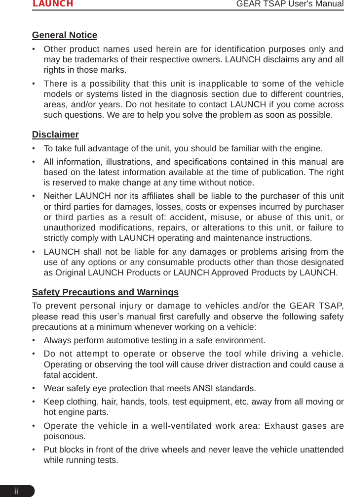 iiLAUNCH                                                                   GEAR TSAP User&apos;s ManualGeneral Notice•  Other product names used herein are for identification purposes only and may be trademarks of their respective owners. LAUNCH disclaims any and all rights in those marks. •  There is a possibility that this unit is inapplicable to some of the vehicle models or systems listed in the diagnosis section due to different countries, areas, and/or years. Do not hesitate to contact LAUNCH if you come across such questions. We are to help you solve the problem as soon as possible.Disclaimer•  To take full advantage of the unit, you should be familiar with the engine.•  All information, illustrations, and specications contained in this  manual  are based on the latest information available at the time of publication. The right is reserved to make change at any time without notice.•  Neither LAUNCH nor its afliates shall be liable to the purchaser of this unit or third parties for damages, losses, costs or expenses incurred by purchaser or third parties as a result of: accident, misuse, or abuse of this unit, or unauthorized modifications, repairs, or alterations to this unit, or failure to strictly comply with LAUNCH operating and maintenance instructions. •  LAUNCH shall not be liable for any damages or problems arising from the use of any options or any consumable products other than those designated as Original LAUNCH Products or LAUNCH Approved Products by LAUNCH. Safety Precautions and WarningsTo prevent personal injury or damage to vehicles and/or the GEAR TSAP, please read this user’s manual rst carefully and observe the following safety precautions at a minimum whenever working on a vehicle:•  Always perform automotive testing in a safe environment.•  Do not attempt to operate or observe the tool while driving a vehicle. Operating or observing the tool will cause driver distraction and could cause a fatal accident.•  Wear safety eye protection that meets ANSI standards.•  Keep clothing, hair, hands, tools, test equipment, etc. away from all moving or hot engine parts.•  Operate the vehicle in a well-ventilated work area: Exhaust gases are poisonous.•  Put blocks in front of the drive wheels and never leave the vehicle unattended while running tests.
