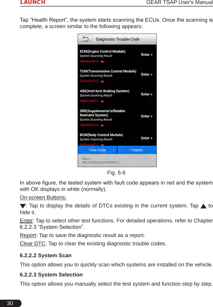 30LAUNCH                                                                   GEAR TSAP User&apos;s ManualTap “Health Report”, the system starts scanning the ECUs. Once the scanning is complete, a screen similar to the following appears: Fig. 6-6In above gure, the tested system with fault code appears in red and the system with OK displays in white (normally).On-screen Buttons:: Tap to display the details of DTCs existing in the current system. Tap   to hide it.Enter: Tap to select other test functions. For detailed operations, refer to Chapter 6.2.2.3 “System Selection”.Report: Tap to save the diagnostic result as a report.Clear DTC: Tap to clear the existing diagnostic trouble codes.6.2.2.2 System ScanThis option allows you to quickly scan which systems are installed on the vehicle.6.2.2.3 System SelectionThis option allows you manually select the test system and function step by step.