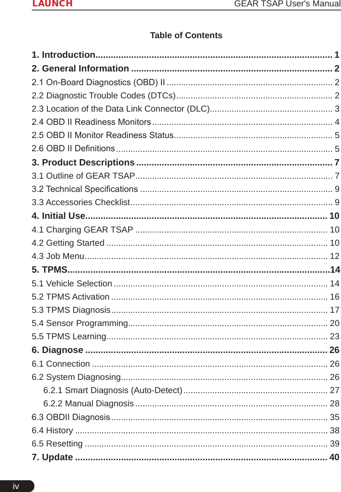 ivLAUNCH                                                                   GEAR TSAP User&apos;s ManualTable of Contents1. Introduction ............................................................................................. 12. General Information ............................................................................... 22.1 On-Board Diagnostics (OBD) II ..................................................................... 22.2 Diagnostic Trouble Codes (DTCs) ................................................................. 22.3 Location of the Data Link Connector (DLC)................................................... 32.4 OBD II Readiness Monitors ........................................................................... 42.5 OBD II Monitor Readiness Status.................................................................. 52.6 OBD II Denitions .......................................................................................... 53. Product Descriptions ............................................................................. 73.1 Outline of GEAR TSAP .................................................................................. 73.2 Technical Specications ................................................................................ 93.3 Accessories Checklist .................................................................................... 94. Initial Use............................................................................................... 104.1 Charging GEAR TSAP ................................................................................ 104.2 Getting Started ............................................................................................ 104.3 Job Menu ..................................................................................................... 125. TPMS.......................................................................................................145.1 Vehicle Selection ......................................................................................... 145.2 TPMS Activation .......................................................................................... 165.3 TPMS Diagnosis .......................................................................................... 175.4 Sensor Programming................................................................................... 205.5 TPMS Learning ............................................................................................ 236. Diagnose ............................................................................................... 266.1 Connection .................................................................................................. 266.2 System Diagnosing...................................................................................... 266.2.1 Smart Diagnosis (Auto-Detect) ............................................................ 276.2.2 Manual Diagnosis ................................................................................ 286.3 OBDII Diagnosis .......................................................................................... 356.4 History ......................................................................................................... 386.5 Resetting ..................................................................................................... 397. Update ................................................................................................... 40