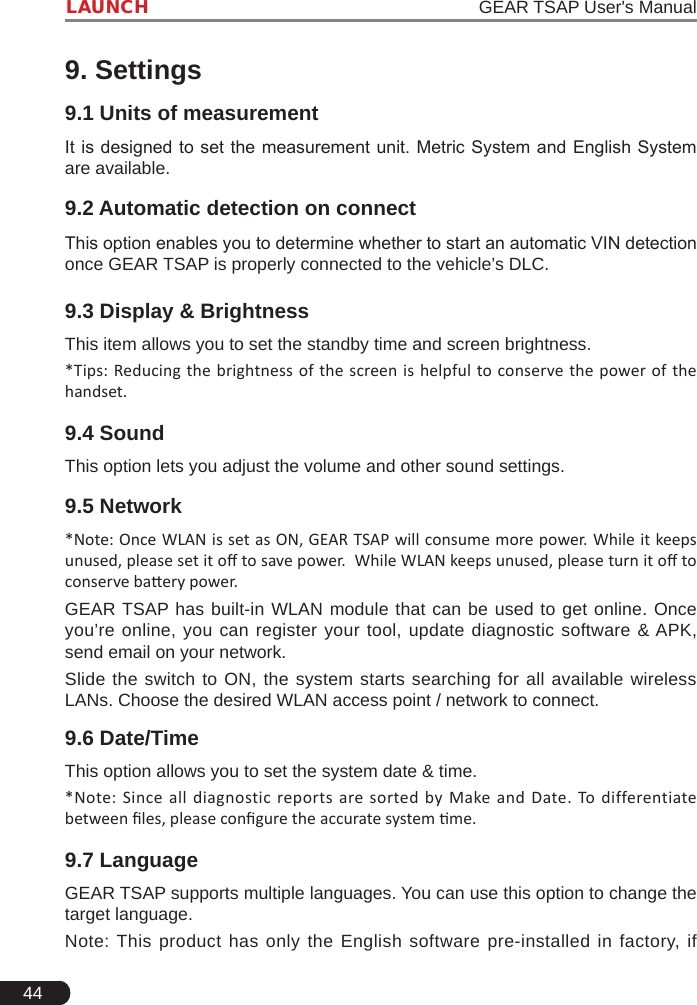 44LAUNCH                                                                   GEAR TSAP User&apos;s Manual9. Settings9.1 Units of measurementIt is designed to set  the measurement unit. Metric System and English  System are available. 9.2 Automatic detection on connectThis option enables you to determine whether to start an automatic VIN detection once GEAR TSAP is properly connected to the vehicle’s DLC.9.3 Display &amp; BrightnessThis item allows you to set the standby time and screen brightness. *Tips: Reducing the brightness of the screen is helpful to conserve the power of the handset.9.4 SoundThis option lets you adjust the volume and other sound settings.9.5 Network*Note: Once WLAN is set as ON, GEAR TSAP will consume more power. While it keeps unused, please set it o to save power.  While WLAN keeps unused, please turn it o to conserve baery power. GEAR TSAP has built-in WLAN module that can be used to get online. Once you’re online, you can register your tool, update diagnostic software &amp; APK, send email on your network.Slide the switch to ON, the system starts searching for all available wireless LANs. Choose the desired WLAN access point / network to connect.9.6 Date/TimeThis option allows you to set the system date &amp; time. *Note: Since  all diagnostic reports are  sorted  by Make and  Date. To differentiate between les, please congure the accurate system me.9.7 LanguageGEAR TSAP supports multiple languages. You can use this option to change the target language.Note: This product has only the English software pre-installed in factory, if 