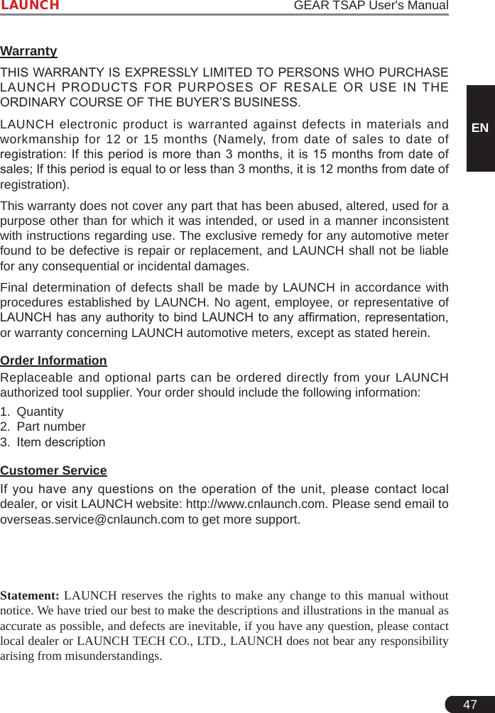 47LAUNCH                                                                   GEAR TSAP User&apos;s ManualENWarrantyTHIS WARRANTY IS EXPRESSLY LIMITED TO PERSONS WHO PURCHASE LAUNCH  PRODUCTS  FOR  PURPOSES  OF  RESALE  OR  USE  IN  THE ORDINARY COURSE OF THE BUYER’S BUSINESS. LAUNCH electronic product is warranted against defects in materials and workmanship for 12 or 15 months (Namely, from date of sales to date of registration: If this  period  is  more  than  3 months, it is 15 months from date of sales; If this period is equal to or less than 3 months, it is 12 months from date of registration). This warranty does not cover any part that has been abused, altered, used for a purpose other than for which it was intended, or used in a manner inconsistent with instructions regarding use. The exclusive remedy for any automotive meter found to be defective is repair or replacement, and LAUNCH shall not be liable for any consequential or incidental damages. Final determination of defects shall be made by LAUNCH in accordance with procedures established by LAUNCH. No agent, employee, or representative of LAUNCH has any authority to bind LAUNCH to any afrmation, representation, or warranty concerning LAUNCH automotive meters, except as stated herein. Order InformationReplaceable and optional parts can be ordered directly from your LAUNCH authorized tool supplier. Your order should include the following information:1.  Quantity2.  Part number3.  Item descriptionCustomer ServiceIf you  have  any questions  on  the  operation  of the  unit,  please contact  local dealer, or visit LAUNCH website: http://www.cnlaunch.com. Please send email to overseas.service@cnlaunch.com to get more support.               Statement: LAUNCH reserves the rights to make any change to this manual without notice. We have tried our best to make the descriptions and illustrations in the manual as accurate as possible, and defects are inevitable, if you have any question, please contact local dealer or LAUNCH TECH CO., LTD., LAUNCH does not bear any responsibility arising from misunderstandings. 