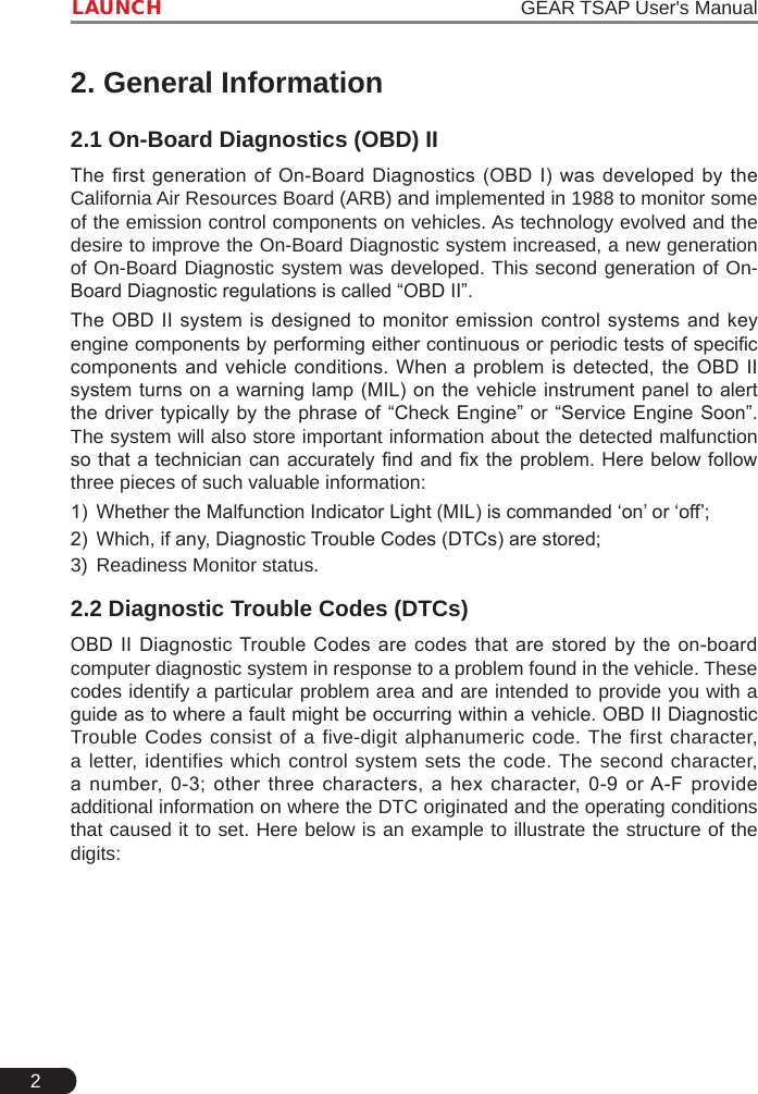 2LAUNCH                                                                   GEAR TSAP User&apos;s Manual2. General Information2.1 On-Board Diagnostics (OBD) IIThe first generation  of  On-Board  Diagnostics (OBD I)  was  developed by the California Air Resources Board (ARB) and implemented in 1988 to monitor some of the emission control components on vehicles. As technology evolved and the desire to improve the On-Board Diagnostic system increased, a new generation of On-Board Diagnostic system was developed. This second generation of On-Board Diagnostic regulations is called “OBD II”. The OBD II system is designed to monitor emission  control  systems  and  key engine components by performing either continuous or periodic tests of specic components and vehicle conditions. When a  problem  is  detected,  the  OBD II system turns  on  a warning lamp (MIL) on  the  vehicle instrument panel to alert the driver  typically by the phrase of  “Check Engine” or “Service  Engine Soon”. The system will also store important information about the detected malfunction so that a technician can accurately nd and x the problem. Here below  follow three pieces of such valuable information:1)  Whether the Malfunction Indicator Light (MIL) is commanded ‘on’ or ‘off’;2)  Which, if any, Diagnostic Trouble Codes (DTCs) are stored;3)  Readiness Monitor status.2.2 Diagnostic Trouble Codes (DTCs)OBD II Diagnostic Trouble Codes are  codes  that  are stored  by  the  on-board computer diagnostic system in response to a problem found in the vehicle. These codes identify a particular problem area and are intended to provide you with a guide as to where a fault might be occurring within a vehicle. OBD II Diagnostic Trouble Codes consist of a five-digit alphanumeric code. The first character, a letter, identifies which control system sets the code. The second character, a  number,  0-3;  other  three  characters,  a  hex  character,  0-9  or A-F  provide additional information on where the DTC originated and the operating conditions that caused it to set. Here below is an example to illustrate the structure of the digits: