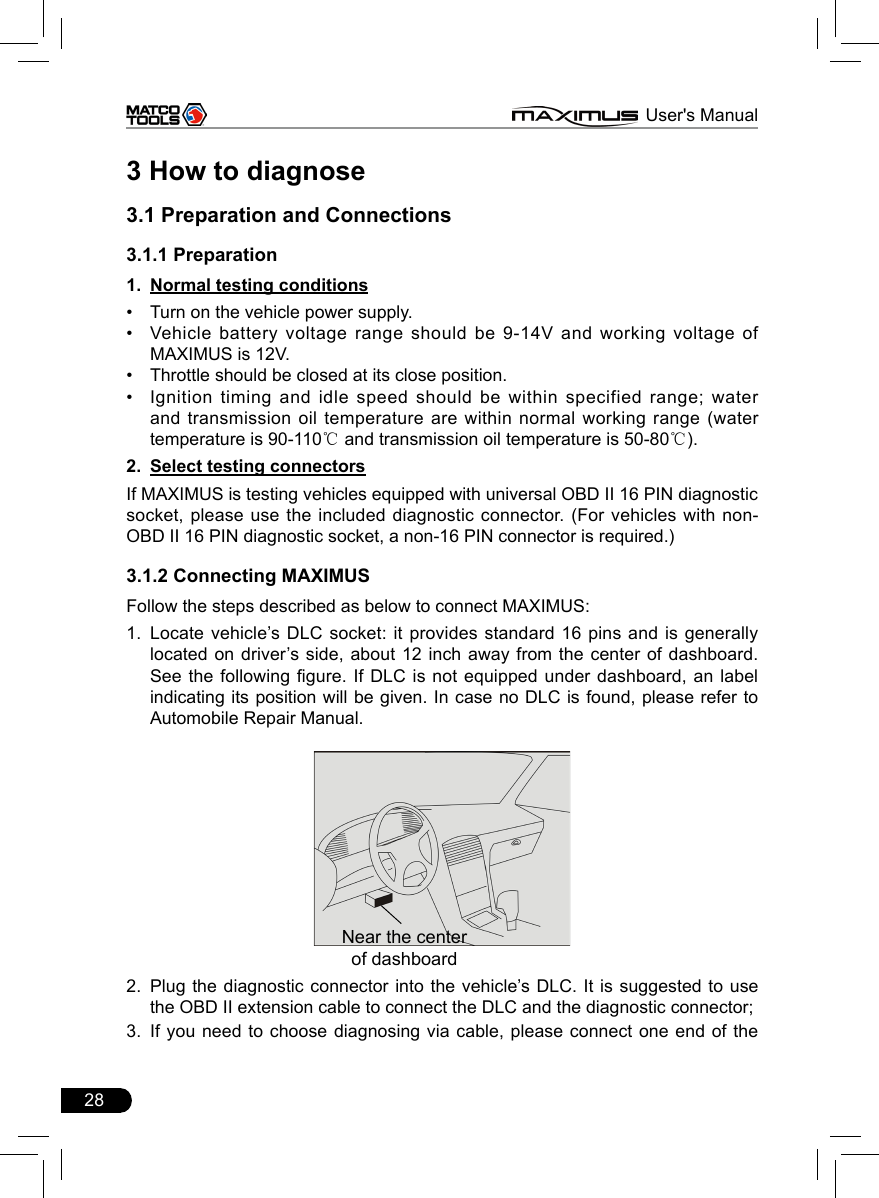 28                                                                      MAXIMUS User&apos;s Manual3 How to diagnose3.1 Preparation and Connections3.1.1 PreparationNormal testing conditions1. Turn on the vehicle power supply.• Vehicle battery voltage range should be 9-14V and working voltage of • MAXIMUS is 12V. Throttle should be closed at its close position. • Ignition timing and idle speed should be within specified range; water • and transmission oil temperature are within normal working range (water temperature is 90-110℃ and transmission oil temperature is 50-80℃). Select testing connectors2. If MAXIMUS is testing vehicles equipped with universal OBD II 16 PIN diagnostic socket, please use the included diagnostic connector. (For vehicles with non-OBD II 16 PIN diagnostic socket, a non-16 PIN connector is required.)3.1.2 Connecting MAXIMUSFollow the steps described as below to connect MAXIMUS:Locate vehicle’s DLC socket: it provides standard  16  pins  and is generally 1. located on driver’s  side,  about  12 inch away from the center of dashboard.See the following gure. If DLC is not equipped under dashboard, an label indicating its position will be given. In case no DLC is found, please refer to Automobile Repair Manual.Near the centerof dashboard2.  Plug the diagnostic connector into the vehicle’s DLC. It is suggested to use the OBD II extension cable to connect the DLC and the diagnostic connector;3.  If you need  to  choose diagnosing via cable, please connect one end of the 